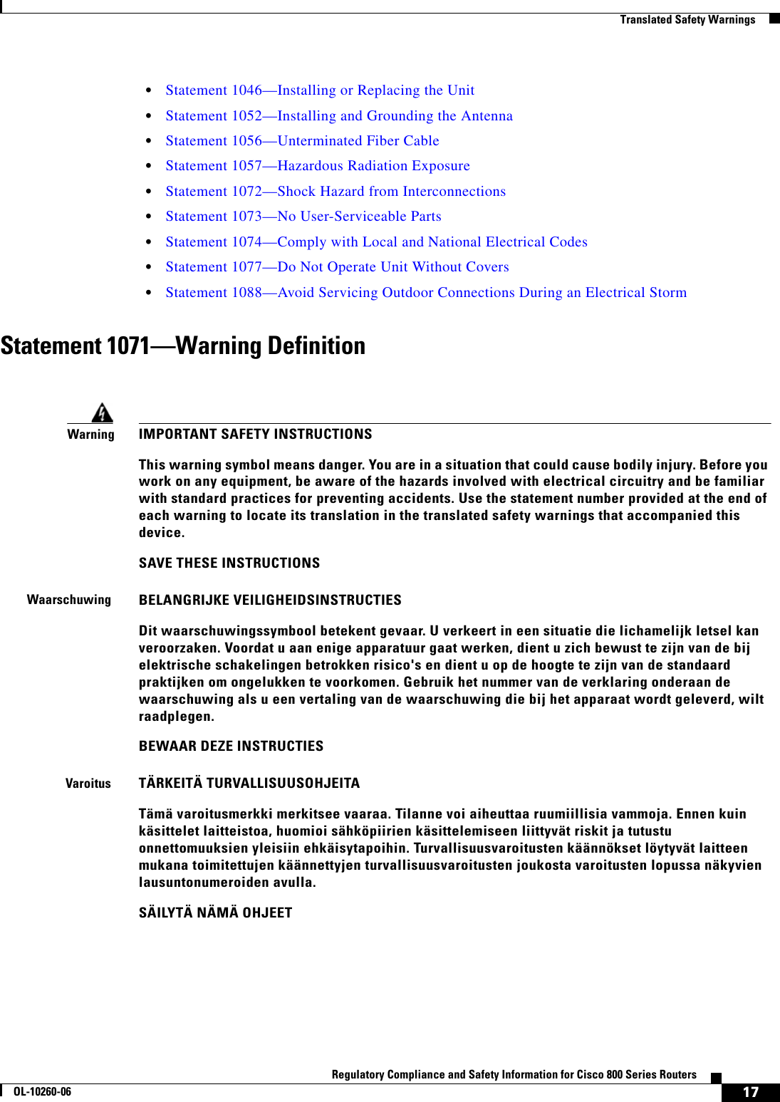 17Regulatory Compliance and Safety Information for Cisco 800 Series RoutersOL-10260-06  Translated Safety Warnings  • Statement 1046—Installing or Replacing the Unit  • Statement 1052—Installing and Grounding the Antenna  • Statement 1056—Unterminated Fiber Cable  • Statement 1057—Hazardous Radiation Exposure  • Statement 1072—Shock Hazard from Interconnections  • Statement 1073—No User-Serviceable Parts  • Statement 1074—Comply with Local and National Electrical Codes  • Statement 1077—Do Not Operate Unit Without Covers  • Statement 1088—Avoid Servicing Outdoor Connections During an Electrical StormStatement 1071—Warning DefinitionWarningIMPORTANT SAFETY INSTRUCTIONSThis warning symbol means danger. You are in a situation that could cause bodily injury. Before you work on any equipment, be aware of the hazards involved with electrical circuitry and be familiar with standard practices for preventing accidents. Use the statement number provided at the end of each warning to locate its translation in the translated safety warnings that accompanied this device.SAVE THESE INSTRUCTIONSWaarschuwingBELANGRIJKE VEILIGHEIDSINSTRUCTIESDit waarschuwingssymbool betekent gevaar. U verkeert in een situatie die lichamelijk letsel kan veroorzaken. Voordat u aan enige apparatuur gaat werken, dient u zich bewust te zijn van de bij elektrische schakelingen betrokken risico&apos;s en dient u op de hoogte te zijn van de standaard praktijken om ongelukken te voorkomen. Gebruik het nummer van de verklaring onderaan de waarschuwing als u een vertaling van de waarschuwing die bij het apparaat wordt geleverd, wilt raadplegen.BEWAAR DEZE INSTRUCTIESVaroitusTÄRKEITÄ TURVALLISUUSOHJEITATämä varoitusmerkki merkitsee vaaraa. Tilanne voi aiheuttaa ruumiillisia vammoja. Ennen kuin käsittelet laitteistoa, huomioi sähköpiirien käsittelemiseen liittyvät riskit ja tutustu onnettomuuksien yleisiin ehkäisytapoihin. Turvallisuusvaroitusten käännökset löytyvät laitteen mukana toimitettujen käännettyjen turvallisuusvaroitusten joukosta varoitusten lopussa näkyvien lausuntonumeroiden avulla.SÄILYTÄ NÄMÄ OHJEET