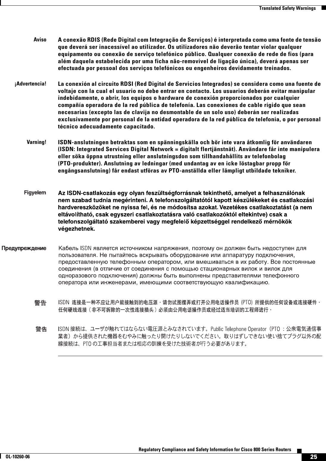 25Regulatory Compliance and Safety Information for Cisco 800 Series RoutersOL-10260-06  Translated Safety WarningsAvisoA conexão RDIS (Rede Digital com Integração de Serviços) é interpretada como uma fonte de tensão que deverá ser inacessível ao utilizador. Os utilizadores não deverão tentar violar qualquer equipamento ou conexão de serviço telefónico público. Qualquer conexão de rede de fios (para além daquela estabelecida por uma ficha não-removível de ligação única), deverá apenas ser efectuada por pessoal dos serviços telefónicos ou engenheiros devidamente treinados.¡Advertencia!La conexión al circuito RDSI (Red Digital de Servicios Integrados) se considera como una fuente de voltaje con la cual el usuario no debe entrar en contacto. Los usuarios deberán evitar manipular indebidamente, o abrir, los equipos o hardware de conexión proporcionados por cualquier compañía operadora de la red pública de telefonía. Las conexiones de cable rígido que sean necesarias (excepto las de clavija no desmontable de un solo uso) deberán ser realizadas exclusivamente por personal de la entidad operadora de la red pública de telefonía, o por personal técnico adecuadamente capacitado.Varning!ISDN-anslutningen betraktas som en spänningskälla och bör inte vara åtkomlig för användaren (ISDN: Integrated Services Digital Network = digitalt flertjänstnät). Användare får inte manipulera eller söka öppna utrustning eller anslutningsdon som tillhandahållits av telefonbolag (PTO-produkter). Anslutning av ledningar (med undantag av en icke löstagbar propp för engångsanslutning) får endast utföras av PTO-anställda eller lämpligt utbildade tekniker.