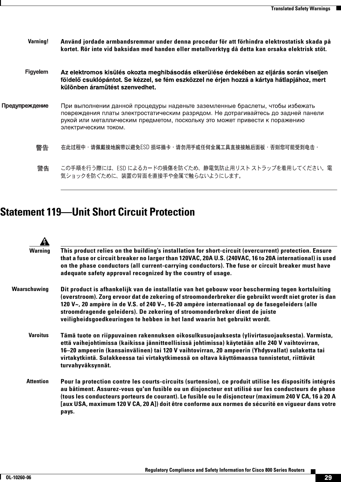 29Regulatory Compliance and Safety Information for Cisco 800 Series RoutersOL-10260-06  Translated Safety WarningsStatement 119—Unit Short Circuit Protection Varning!Använd jordade armbandsremmar under denna procedur för att förhindra elektrostatisk skada på kortet. Rör inte vid baksidan med handen eller metallverktyg då detta kan orsaka elektrisk stöt.WarningThis product relies on the building’s installation for short-circuit (overcurrent) protection. Ensure that a fuse or circuit breaker no larger than 120VAC, 20A U.S. (240VAC, 16 to 20A international) is used on the phase conductors (all current-carrying conductors). The fuse or circuit breaker must have adequate safety approval recognized by the country of usage.WaarschuwingDit product is afhankelijk van de installatie van het gebouw voor bescherming tegen kortsluiting (overstroom). Zorg ervoor dat de zekering of stroomonderbreker die gebruikt wordt niet groter is dan 120 V~, 20 ampère in de V.S. of 240 V~, 16-20 ampère internationaal op de fasegeleiders (alle stroomdragende geleiders). De zekering of stroomonderbreker dient de juiste veiligheidsgoedkeuringen te hebben in het land waarin het gebruikt wordt.VaroitusTämä tuote on riippuvainen rakennuksen oikosulkusuojauksesta (ylivirtasuojauksesta). Varmista, että vaihejohtimissa (kaikissa jännitteellisissä johtimissa) käytetään alle 240 V vaihtovirran, 16–20 ampeerin (kansainvälinen) tai 120 V vaihtovirran, 20 ampeerin (Yhdysvallat) sulaketta tai virtakytkintä. Sulakkeessa tai virtakytkimessä on oltava käyttömaassa tunnistetut, riittävät turvahyväksynnät. AttentionPour la protection contre les courts-circuits (surtension), ce produit utilise les dispositifs intégrés au bâtiment. Assurez-vous qu&apos;un fusible ou un disjoncteur est utilisé sur les conducteurs de phase (tous les conducteurs porteurs de courant). Le fusible ou le disjoncteur (maximum 240 V CA, 16 à 20 A [aux USA, maximum 120 V CA, 20 A]) doit être conforme aux normes de sécurité en vigueur dans votre pays.