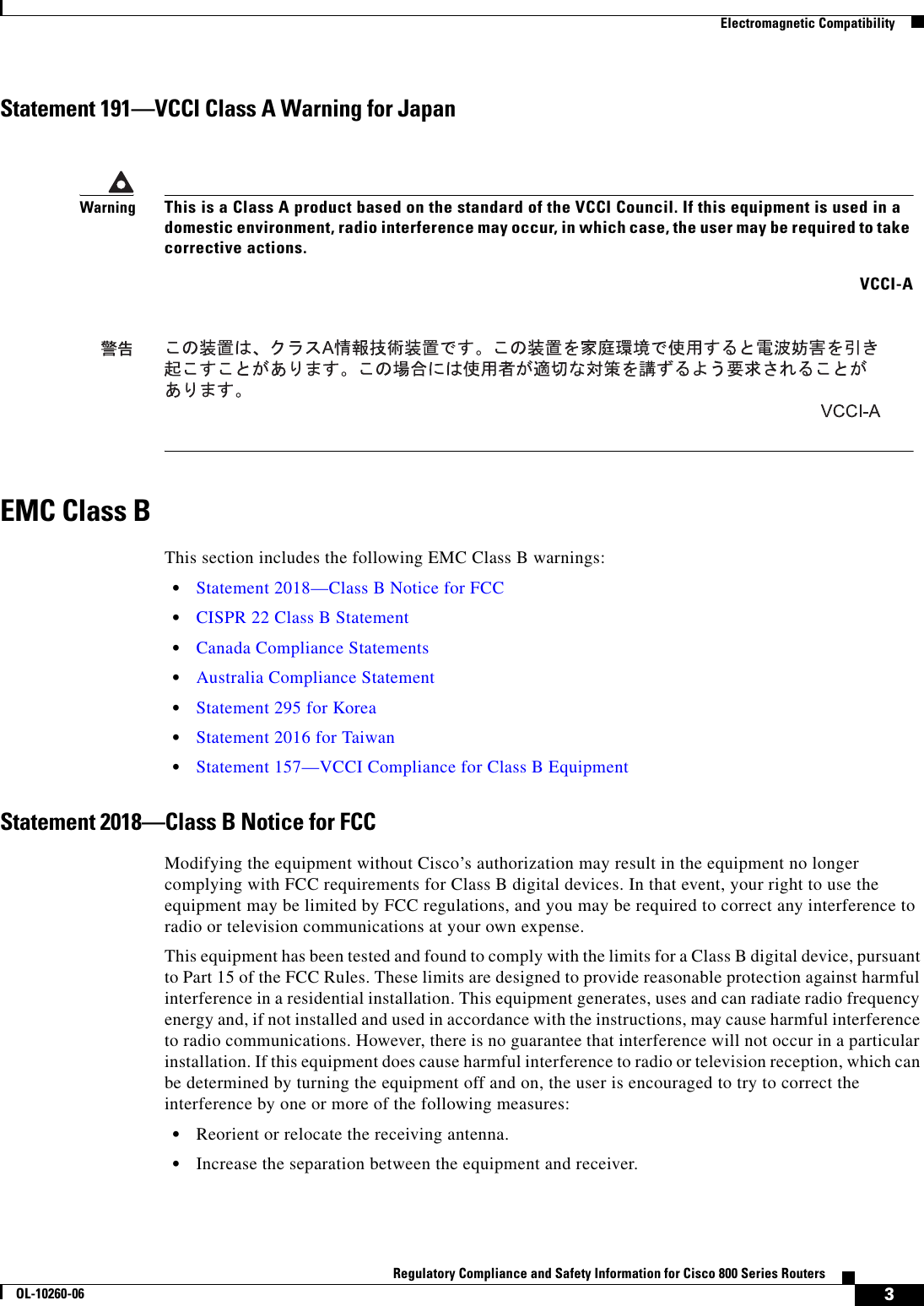 3Regulatory Compliance and Safety Information for Cisco 800 Series RoutersOL-10260-06  Electromagnetic CompatibilityStatement 191—VCCI Class A Warning for JapanEMC Class BThis section includes the following EMC Class B warnings:  • Statement 2018—Class B Notice for FCC  • CISPR 22 Class B Statement  • Canada Compliance Statements  • Australia Compliance Statement  • Statement 295 for Korea  • Statement 2016 for Taiwan  • Statement 157—VCCI Compliance for Class B EquipmentStatement 2018—Class B Notice for FCCModifying the equipment without Cisco’s authorization may result in the equipment no longer complying with FCC requirements for Class B digital devices. In that event, your right to use the equipment may be limited by FCC regulations, and you may be required to correct any interference to radio or television communications at your own expense.This equipment has been tested and found to comply with the limits for a Class B digital device, pursuant to Part 15 of the FCC Rules. These limits are designed to provide reasonable protection against harmful interference in a residential installation. This equipment generates, uses and can radiate radio frequency energy and, if not installed and used in accordance with the instructions, may cause harmful interference to radio communications. However, there is no guarantee that interference will not occur in a particular installation. If this equipment does cause harmful interference to radio or television reception, which can be determined by turning the equipment off and on, the user is encouraged to try to correct the interference by one or more of the following measures:   • Reorient or relocate the receiving antenna.   • Increase the separation between the equipment and receiver.WarningThis is a Class A product based on the standard of the VCCI Council. If this equipment is used in a domestic environment, radio interference may occur, in which case, the user may be required to take corrective actions.VCCI-A