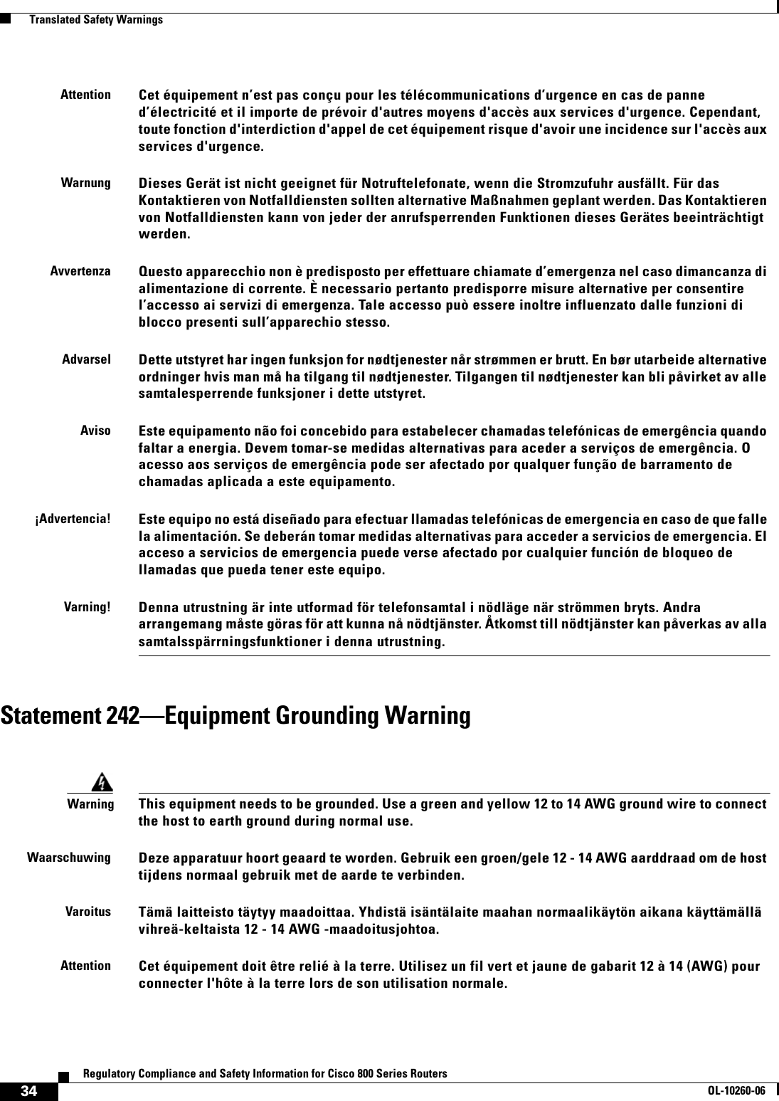 34Regulatory Compliance and Safety Information for Cisco 800 Series RoutersOL-10260-06  Translated Safety WarningsStatement 242—Equipment Grounding WarningAttentionCet équipement n’est pas conçu pour les télécommunications d’urgence en cas de panne d’électricité et il importe de prévoir d&apos;autres moyens d&apos;accès aux services d&apos;urgence. Cependant, toute fonction d&apos;interdiction d&apos;appel de cet équipement risque d&apos;avoir une incidence sur l&apos;accès aux services d&apos;urgence.WarnungDieses Gerät ist nicht geeignet für Notruftelefonate, wenn die Stromzufuhr ausfällt. Für das Kontaktieren von Notfalldiensten sollten alternative Maßnahmen geplant werden. Das Kontaktieren von Notfalldiensten kann von jeder der anrufsperrenden Funktionen dieses Gerätes beeinträchtigt werden.AvvertenzaQuesto apparecchio non è predisposto per effettuare chiamate d’emergenza nel caso dimancanza di alimentazione di corrente. È necessario pertanto predisporre misure alternative per consentire l’accesso ai servizi di emergenza. Tale accesso può essere inoltre influenzato dalle funzioni di blocco presenti sull’apparechio stesso.AdvarselDette utstyret har ingen funksjon for nødtjenester når strømmen er brutt. En bør utarbeide alternative ordninger hvis man må ha tilgang til nødtjenester. Tilgangen til nødtjenester kan bli påvirket av alle samtalesperrende funksjoner i dette utstyret.AvisoEste equipamento não foi concebido para estabelecer chamadas telefónicas de emergência quando faltar a energia. Devem tomar-se medidas alternativas para aceder a serviços de emergência. O acesso aos serviços de emergência pode ser afectado por qualquer função de barramento de chamadas aplicada a este equipamento.¡Advertencia!Este equipo no está diseñado para efectuar llamadas telefónicas de emergencia en caso de que falle la alimentación. Se deberán tomar medidas alternativas para acceder a servicios de emergencia. El acceso a servicios de emergencia puede verse afectado por cualquier función de bloqueo de llamadas que pueda tener este equipo.Varning!Denna utrustning är inte utformad för telefonsamtal i nödläge när strömmen bryts. Andra arrangemang måste göras för att kunna nå nödtjänster. Åtkomst till nödtjänster kan påverkas av alla samtalsspärrningsfunktioner i denna utrustning. WarningThis equipment needs to be grounded. Use a green and yellow 12 to 14 AWG ground wire to connect the host to earth ground during normal use.WaarschuwingDeze apparatuur hoort geaard te worden. Gebruik een groen/gele 12 - 14 AWG aarddraad om de host tijdens normaal gebruik met de aarde te verbinden.VaroitusTämä laitteisto täytyy maadoittaa. Yhdistä isäntälaite maahan normaalikäytön aikana käyttämällä vihreä-keltaista 12 - 14 AWG -maadoitusjohtoa.AttentionCet équipement doit être relié à la terre. Utilisez un fil vert et jaune de gabarit 12 à 14 (AWG) pour connecter l&apos;hôte à la terre lors de son utilisation normale.