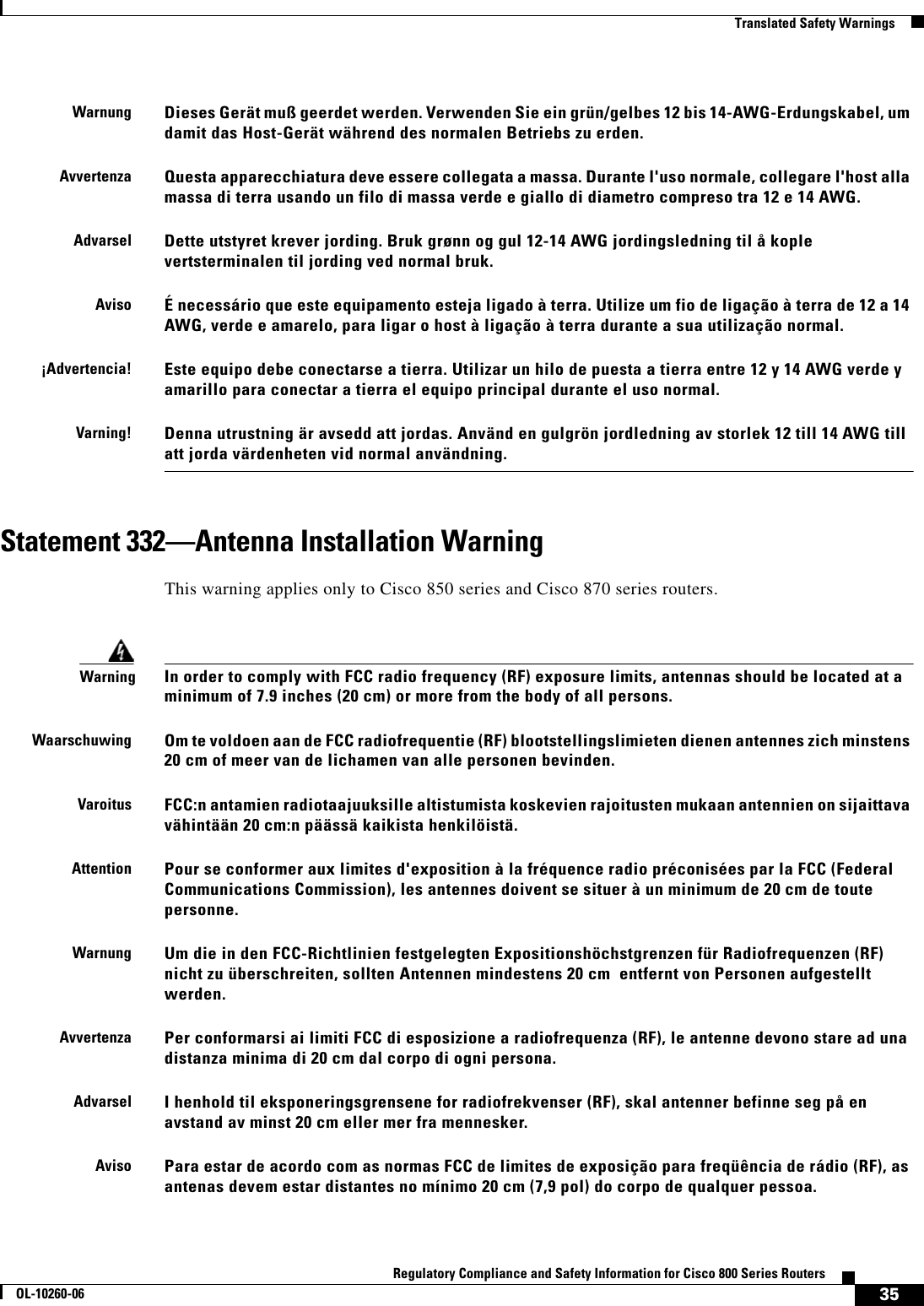 35Regulatory Compliance and Safety Information for Cisco 800 Series RoutersOL-10260-06  Translated Safety WarningsStatement 332—Antenna Installation WarningThis warning applies only to Cisco 850 series and Cisco 870 series routers.WarnungDieses Gerät muß geerdet werden. Verwenden Sie ein grün/gelbes 12 bis 14-AWG-Erdungskabel, um damit das Host-Gerät während des normalen Betriebs zu erden.AvvertenzaQuesta apparecchiatura deve essere collegata a massa. Durante l&apos;uso normale, collegare l&apos;host alla massa di terra usando un filo di massa verde e giallo di diametro compreso tra 12 e 14 AWG.AdvarselDette utstyret krever jording. Bruk grønn og gul 12-14 AWG jordingsledning til å kople vertsterminalen til jording ved normal bruk.AvisoÉ necessário que este equipamento esteja ligado à terra. Utilize um fio de ligação à terra de 12 a 14 AWG, verde e amarelo, para ligar o host à ligação à terra durante a sua utilização normal.¡Advertencia!Este equipo debe conectarse a tierra. Utilizar un hilo de puesta a tierra entre 12 y 14 AWG verde y amarillo para conectar a tierra el equipo principal durante el uso normal.Varning!Denna utrustning är avsedd att jordas. Använd en gulgrön jordledning av storlek 12 till 14 AWG till att jorda värdenheten vid normal användning.WarningIn order to comply with FCC radio frequency (RF) exposure limits, antennas should be located at a minimum of 7.9 inches (20 cm) or more from the body of all persons.WaarschuwingOm te voldoen aan de FCC radiofrequentie (RF) blootstellingslimieten dienen antennes zich minstens 20 cm of meer van de lichamen van alle personen bevinden.VaroitusFCC:n antamien radiotaajuuksille altistumista koskevien rajoitusten mukaan antennien on sijaittava vähintään 20 cm:n päässä kaikista henkilöistä.AttentionPour se conformer aux limites d&apos;exposition à la fréquence radio préconisées par la FCC (Federal Communications Commission), les antennes doivent se situer à un minimum de 20 cm de toute personne.WarnungUm die in den FCC-Richtlinien festgelegten Expositionshöchstgrenzen für Radiofrequenzen (RF) nicht zu überschreiten, sollten Antennen mindestens 20 cm  entfernt von Personen aufgestellt werden.AvvertenzaPer conformarsi ai limiti FCC di esposizione a radiofrequenza (RF), le antenne devono stare ad una distanza minima di 20 cm dal corpo di ogni persona.AdvarselI henhold til eksponeringsgrensene for radiofrekvenser (RF), skal antenner befinne seg på en avstand av minst 20 cm eller mer fra mennesker.AvisoPara estar de acordo com as normas FCC de limites de exposição para freqüência de rádio (RF), as antenas devem estar distantes no mínimo 20 cm (7,9 pol) do corpo de qualquer pessoa.