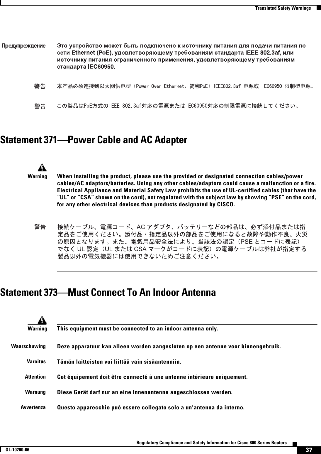 37Regulatory Compliance and Safety Information for Cisco 800 Series RoutersOL-10260-06  Translated Safety WarningsStatement 371—Power Cable and AC AdapterStatement 373—Must Connect To An Indoor AntennaWarningWhen installing the product, please use the provided or designated connection cables/power cables/AC adaptors/batteries. Using any other cables/adaptors could cause a malfunction or a fire. Electrical Appliance and Material Safety Law prohibits the use of UL-certified cables (that have the “UL” or “CSA” shown on the cord), not regulated with the subject law by showing “PSE” on the cord, for any other electrical devices than products designated by CISCO.WarningThis equipment must be connected to an indoor antenna only.WaarschuwingDeze apparatuur kan alleen worden aangesloten op een antenne voor binnengebruik.VaroitusTämän laitteiston voi liittää vain sisäantenniin.AttentionCet équipement doit être connecté à une antenne intérieure uniquement.WarnungDiese Gerät darf nur an eine Innenantenne angeschlossen werden.AvvertenzaQuesto apparecchio può essere collegato solo a un&apos;antenna da interno.