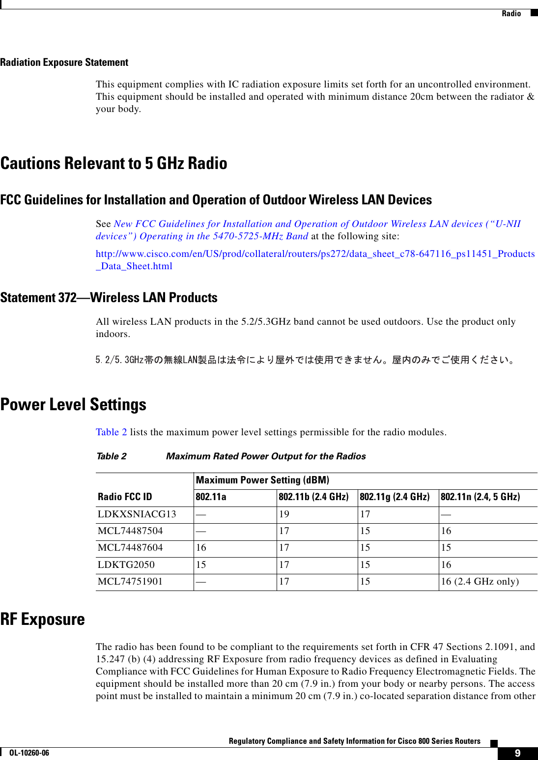 9Regulatory Compliance and Safety Information for Cisco 800 Series RoutersOL-10260-06  RadioRadiation Exposure StatementThis equipment complies with IC radiation exposure limits set forth for an uncontrolled environment. This equipment should be installed and operated with minimum distance 20cm between the radiator &amp; your body.Cautions Relevant to 5 GHz RadioFCC Guidelines for Installation and Operation of Outdoor Wireless LAN DevicesSee New FCC Guidelines for Installation and Operation of Outdoor Wireless LAN devices (“U-NII devices”) Operating in the 5470-5725-MHz Band at the following site:http://www.cisco.com/en/US/prod/collateral/routers/ps272/data_sheet_c78-647116_ps11451_Products_Data_Sheet.htmlStatement 372—Wireless LAN ProductsAll wireless LAN products in the 5.2/5.3GHz band cannot be used outdoors. Use the product only indoors.Power Level SettingsTable 2 lists the maximum power level settings permissible for the radio modules.RF ExposureThe radio has been found to be compliant to the requirements set forth in CFR 47 Sections 2.1091, and 15.247 (b) (4) addressing RF Exposure from radio frequency devices as defined in Evaluating Compliance with FCC Guidelines for Human Exposure to Radio Frequency Electromagnetic Fields. The equipment should be installed more than 20 cm (7.9 in.) from your body or nearby persons. The access point must be installed to maintain a minimum 20 cm (7.9 in.) co-located separation distance from other Ta b l e  2 Maximum Rated Power Output for the RadiosRadio FCC IDMaximum Power Setting (dBM)802.11a 802.11b (2.4 GHz) 802.11g (2.4 GHz) 802.11n (2.4, 5 GHz)LDKXSNIACG13 —19 17 —MCL74487504 —17 15 16MCL74487604 16 17 15 15LDKTG2050 15 17 15 16MCL74751901 —17 15 16 (2.4 GHz only)