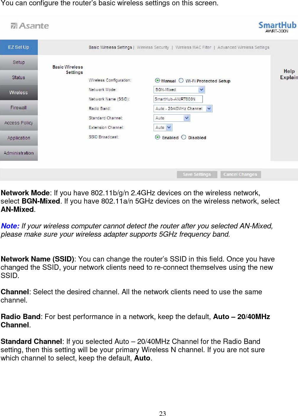  23  You can configure the router’s basic wireless settings on this screen.                       Network Mode: If you have 802.11b/g/n 2.4GHz devices on the wireless network,  select BGN-Mixed. If you have 802.11a/n 5GHz devices on the wireless network, select  AN-Mixed.  Note: If your wireless computer cannot detect the router after you selected AN-Mixed, please make sure your wireless adapter supports 5GHz frequency band.  Network Name (SSID): You can change the router’s SSID in this field. Once you have  changed the SSID, your network clients need to re-connect themselves using the new  SSID.  Channel: Select the desired channel. All the network clients need to use the same channel.  Radio Band: For best performance in a network, keep the default, Auto – 20/40MHz  Channel.  Standard Channel: If you selected Auto – 20/40MHz Channel for the Radio Band  setting, then this setting will be your primary Wireless N channel. If you are not sure which channel to select, keep the default, Auto.     