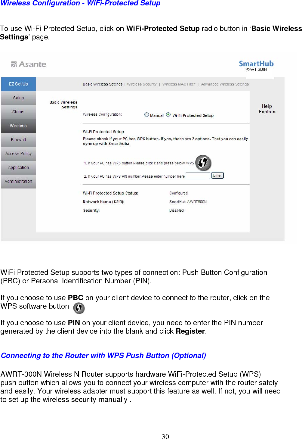  30Wireless Configuration - WiFi-Protected Setup To use Wi-Fi Protected Setup, click on WiFi-Protected Setup radio button in ‘Basic Wireless Settings’ page.                            WiFi Protected Setup supports two types of connection: Push Button Configuration  (PBC) or Personal Identification Number (PIN).  If you choose to use PBC on your client device to connect to the router, click on the  WPS software button .  If you choose to use PIN on your client device, you need to enter the PIN number generated by the client device into the blank and click Register.  Connecting to the Router with WPS Push Button (Optional) AWRT-300N Wireless N Router supports hardware WiFi-Protected Setup (WPS) push button which allows you to connect your wireless computer with the router safely  and easily. Your wireless adapter must support this feature as well. If not, you will need  to set up the wireless security manually .   