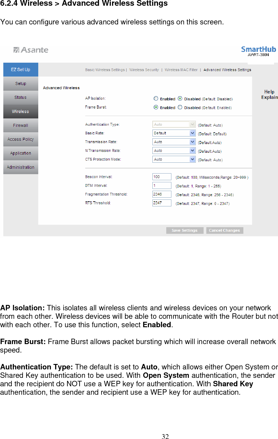  326.2.4 Wireless &gt; Advanced Wireless Settings You can configure various advanced wireless settings on this screen. AP Isolation: This isolates all wireless clients and wireless devices on your network  from each other. Wireless devices will be able to communicate with the Router but not with each other. To use this function, select Enabled.  Frame Burst: Frame Burst allows packet bursting which will increase overall network  speed.  Authentication Type: The default is set to Auto, which allows either Open System or Shared Key authentication to be used. With Open System authentication, the sender  and the recipient do NOT use a WEP key for authentication. With Shared Key  authentication, the sender and recipient use a WEP key for authentication.  