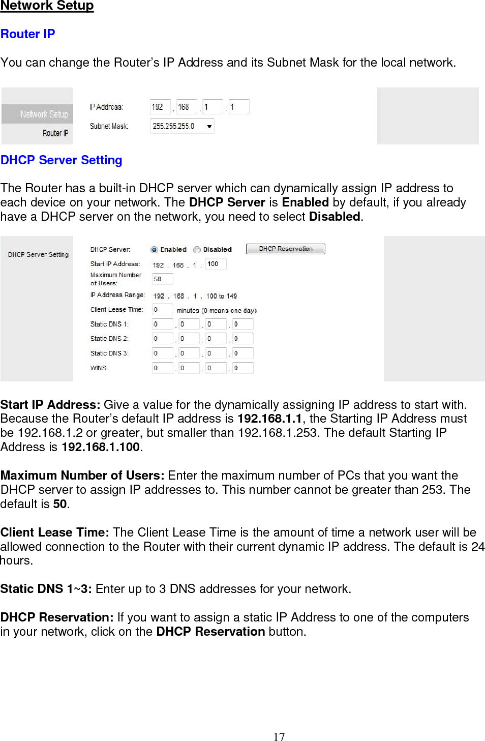  17Network Setup Router IP You can change the Router’s IP Address and its Subnet Mask for the local network.  DHCP Server Setting The Router has a built-in DHCP server which can dynamically assign IP address to  each device on your network. The DHCP Server is Enabled by default, if you already have a DHCP server on the network, you need to select Disabled.  Start IP Address: Give a value for the dynamically assigning IP address to start with. Because the Router’s default IP address is 192.168.1.1, the Starting IP Address must  be 192.168.1.2 or greater, but smaller than 192.168.1.253. The default Starting IP  Address is 192.168.1.100.  Maximum Number of Users: Enter the maximum number of PCs that you want the  DHCP server to assign IP addresses to. This number cannot be greater than 253. The default is 50.  Client Lease Time: The Client Lease Time is the amount of time a network user will be allowed connection to the Router with their current dynamic IP address. The default is 24 hours. Static DNS 1~3: Enter up to 3 DNS addresses for your network.  DHCP Reservation: If you want to assign a static IP Address to one of the computers in your network, click on the DHCP Reservation button.  