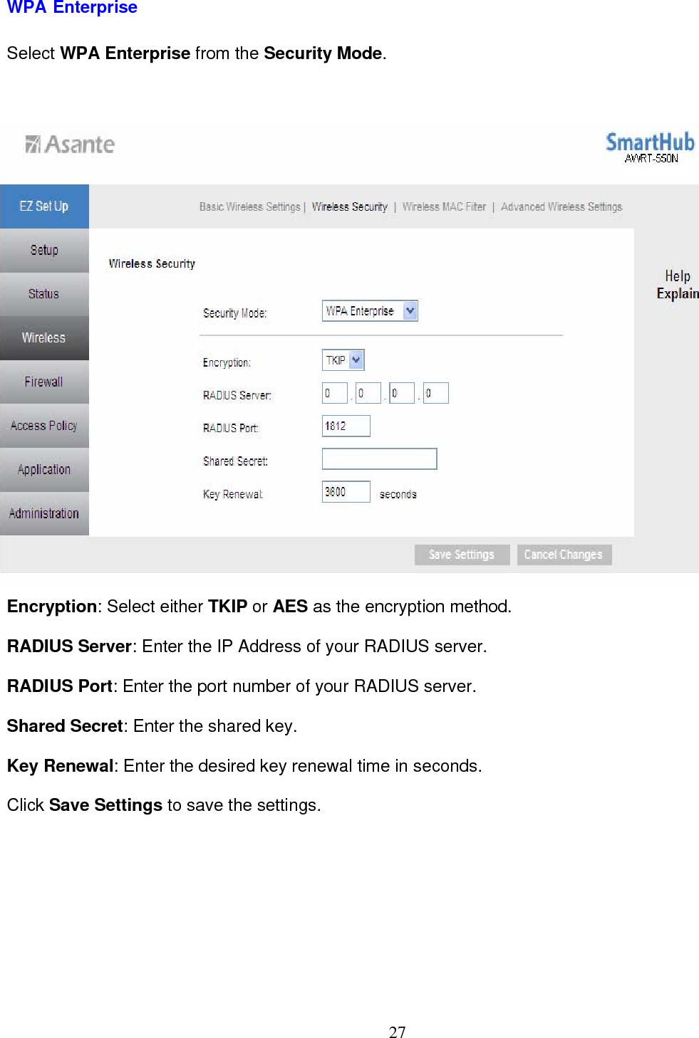  27WPA Enterprise Select WPA Enterprise from the Security Mode.  Encryption: Select either TKIP or AES as the encryption method. RADIUS Server: Enter the IP Address of your RADIUS server. RADIUS Port: Enter the port number of your RADIUS server. Shared Secret: Enter the shared key. Key Renewal: Enter the desired key renewal time in seconds. Click Save Settings to save the settings. 