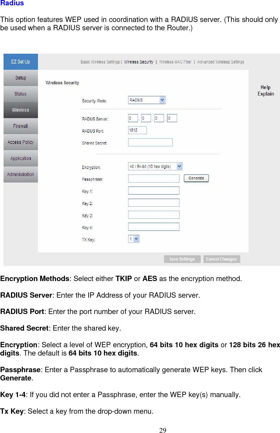  29Radius This option features WEP used in coordination with a RADIUS server. (This should only  be used when a RADIUS server is connected to the Router.)   Encryption Methods: Select either TKIP or AES as the encryption method.  RADIUS Server: Enter the IP Address of your RADIUS server. RADIUS Port: Enter the port number of your RADIUS server. Shared Secret: Enter the shared key. Encryption: Select a level of WEP encryption, 64 bits 10 hex digits or 128 bits 26 hex digits. The default is 64 bits 10 hex digits.  Passphrase: Enter a Passphrase to automatically generate WEP keys. Then click  Generate.  Key 1-4: If you did not enter a Passphrase, enter the WEP key(s) manually. Tx Key: Select a key from the drop-down menu. 