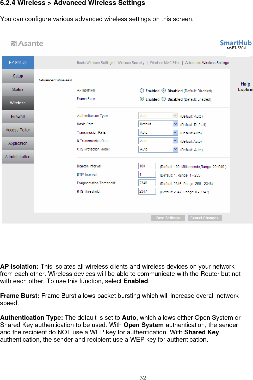  326.2.4 Wireless &gt; Advanced Wireless Settings You can configure various advanced wireless settings on this screen.  AP Isolation: This isolates all wireless clients and wireless devices on your network  from each other. Wireless devices will be able to communicate with the Router but not with each other. To use this function, select Enabled.  Frame Burst: Frame Burst allows packet bursting which will increase overall network  speed.  Authentication Type: The default is set to Auto, which allows either Open System or Shared Key authentication to be used. With Open System authentication, the sender  and the recipient do NOT use a WEP key for authentication. With Shared Key  authentication, the sender and recipient use a WEP key for authentication.  