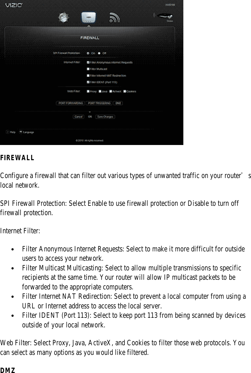  FIREWALL Configure a firewall that can filter out various types of unwanted traffic on your router’s local network. SPI Firewall Protection: Select Enable to use firewall protection or Disable to turn off firewall protection. Internet Filter:  • Filter Anonymous Internet Requests: Select to make it more difficult for outside users to access your network. • Filter Multicast Multicasting: Select to allow multiple transmissions to specific recipients at the same time. Your router will allow IP multicast packets to be forwarded to the appropriate computers. • Filter Internet NAT Redirection: Select to prevent a local computer from using a URL or Internet address to access the local server. • Filter IDENT (Port 113): Select to keep port 113 from being scanned by devices outside of your local network. Web Filter: Select Proxy, Java, ActiveX, and Cookies to filter those web protocols. You can select as many options as you would like filtered. DMZ 