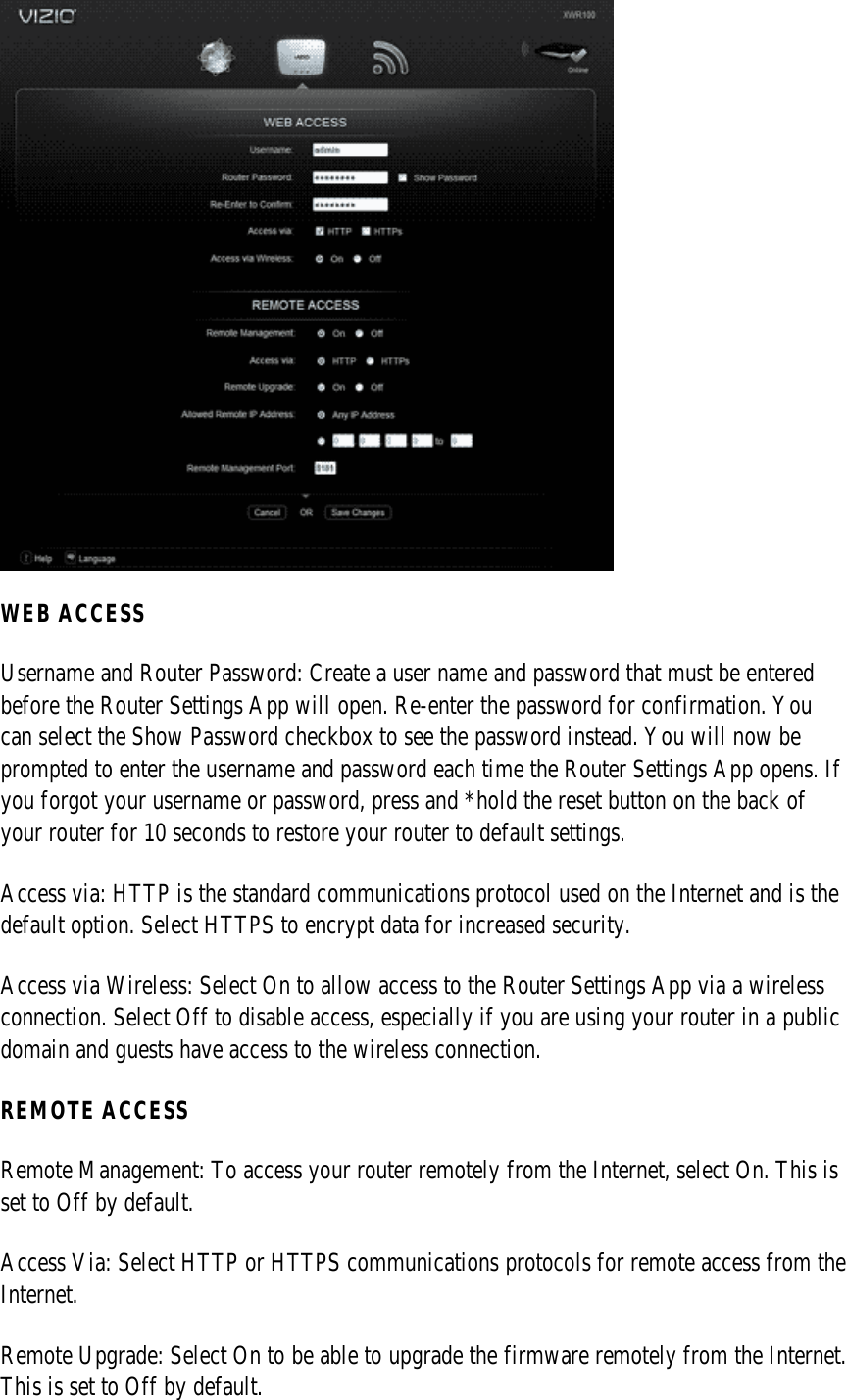  WEB ACCESS Username and Router Password: Create a user name and password that must be entered before the Router Settings App will open. Re-enter the password for confirmation. You can select the Show Password checkbox to see the password instead. You will now be prompted to enter the username and password each time the Router Settings App opens. If you forgot your username or password, press and *hold the reset button on the back of your router for 10 seconds to restore your router to default settings. Access via: HTTP is the standard communications protocol used on the Internet and is the default option. Select HTTPS to encrypt data for increased security. Access via Wireless: Select On to allow access to the Router Settings App via a wireless connection. Select Off to disable access, especially if you are using your router in a public domain and guests have access to the wireless connection. REMOTE ACCESS Remote Management: To access your router remotely from the Internet, select On. This is set to Off by default. Access Via: Select HTTP or HTTPS communications protocols for remote access from the Internet. Remote Upgrade: Select On to be able to upgrade the firmware remotely from the Internet. This is set to Off by default. 