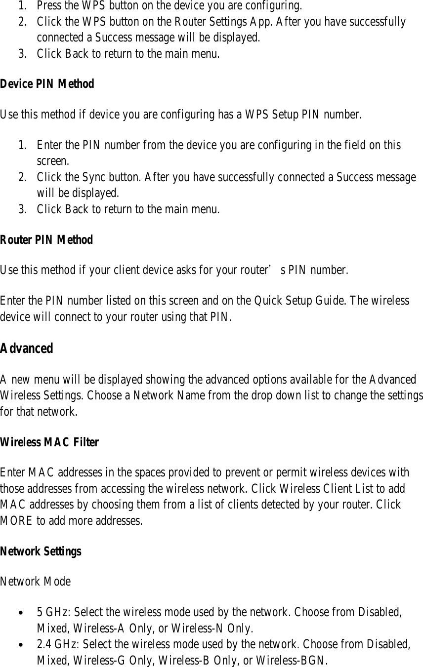 1. Press the WPS button on the device you are configuring. 2. Click the WPS button on the Router Settings App. After you have successfully connected a Success message will be displayed. 3. Click Back to return to the main menu. Device PIN Method Use this method if device you are configuring has a WPS Setup PIN number. 1. Enter the PIN number from the device you are configuring in the field on this screen. 2. Click the Sync button. After you have successfully connected a Success message will be displayed.  3. Click Back to return to the main menu. Router PIN Method Use this method if your client device asks for your router’s PIN number. Enter the PIN number listed on this screen and on the Quick Setup Guide. The wireless device will connect to your router using that PIN. Advanced A new menu will be displayed showing the advanced options available for the Advanced Wireless Settings. Choose a Network Name from the drop down list to change the settings for that network. Wireless MAC Filter Enter MAC addresses in the spaces provided to prevent or permit wireless devices with those addresses from accessing the wireless network. Click Wireless Client List to add MAC addresses by choosing them from a list of clients detected by your router. Click MORE to add more addresses. Network Settings Network Mode • 5 GHz: Select the wireless mode used by the network. Choose from Disabled, Mixed, Wireless-A Only, or Wireless-N Only. • 2.4 GHz: Select the wireless mode used by the network. Choose from Disabled, Mixed, Wireless-G Only, Wireless-B Only, or Wireless-BGN. 