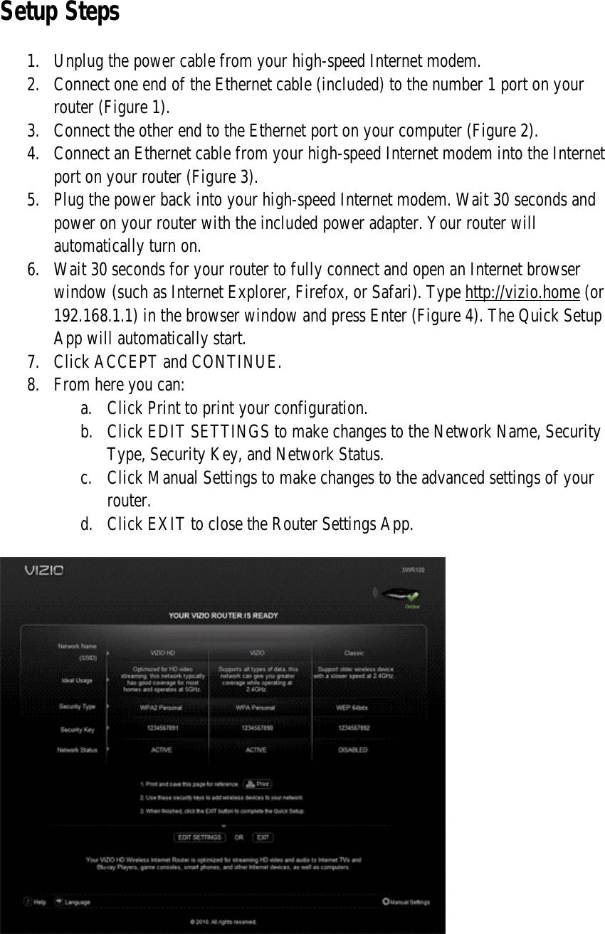 Setup Steps 1. Unplug the power cable from your high-speed Internet modem. 2. Connect one end of the Ethernet cable (included) to the number 1 port on your router (Figure 1). 3. Connect the other end to the Ethernet port on your computer (Figure 2). 4. Connect an Ethernet cable from your high-speed Internet modem into the Internet port on your router (Figure 3). 5. Plug the power back into your high-speed Internet modem. Wait 30 seconds and power on your router with the included power adapter. Your router will automatically turn on. 6. Wait 30 seconds for your router to fully connect and open an Internet browser window (such as Internet Explorer, Firefox, or Safari). Type http://vizio.home (or 192.168.1.1) in the browser window and press Enter (Figure 4). The Quick Setup App will automatically start. 7. Click ACCEPT and CONTINUE. 8. From here you can: a. Click Print to print your configuration. b. Click EDIT SETTINGS to make changes to the Network Name, Security Type, Security Key, and Network Status. c. Click Manual Settings to make changes to the advanced settings of your router. d. Click EXIT to close the Router Settings App.    