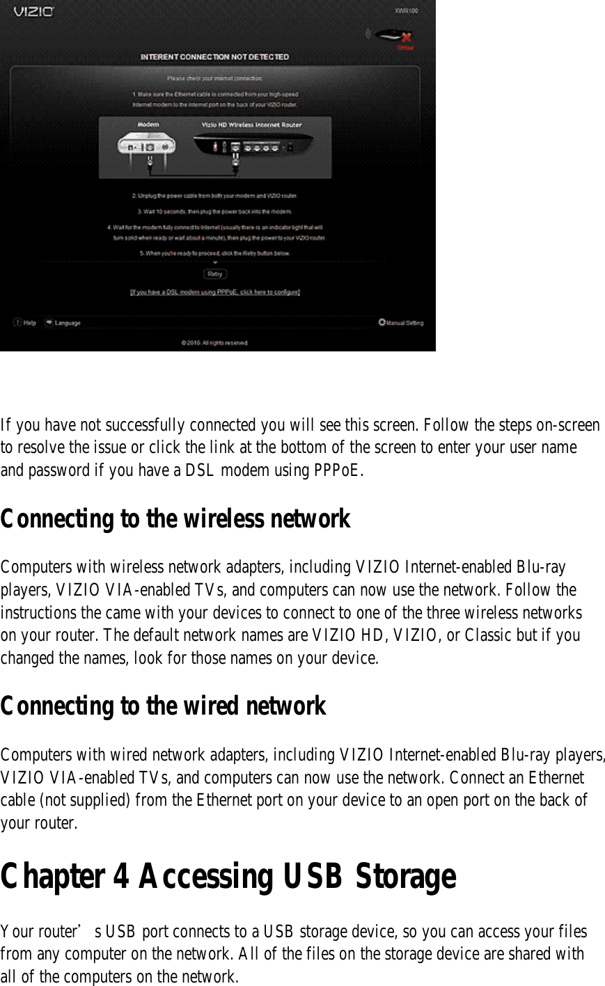    If you have not successfully connected you will see this screen. Follow the steps on-screen to resolve the issue or click the link at the bottom of the screen to enter your user name and password if you have a DSL modem using PPPoE. Connecting to the wireless network Computers with wireless network adapters, including VIZIO Internet-enabled Blu-ray players, VIZIO VIA-enabled TVs, and computers can now use the network. Follow the instructions the came with your devices to connect to one of the three wireless networks on your router. The default network names are VIZIO HD, VIZIO, or Classic but if you changed the names, look for those names on your device. Connecting to the wired network Computers with wired network adapters, including VIZIO Internet-enabled Blu-ray players, VIZIO VIA-enabled TVs, and computers can now use the network. Connect an Ethernet cable (not supplied) from the Ethernet port on your device to an open port on the back of your router. Chapter 4 Accessing USB Storage Your router’s USB port connects to a USB storage device, so you can access your files from any computer on the network. All of the files on the storage device are shared with all of the computers on the network. 