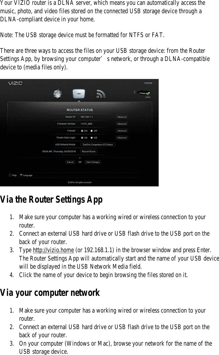 Your VIZIO router is a DLNA server, which means you can automatically access the music, photo, and video files stored on the connected USB storage device through a DLNA-compliant device in your home.  Note: The USB storage device must be formatted for NTFS or FAT. There are three ways to access the files on your USB storage device: from the Router Settings App, by browsing your computer’s network, or through a DLNA-compatible device to (media files only).  Via the Router Settings App 1. Make sure your computer has a working wired or wireless connection to your router. 2. Connect an external USB hard drive or USB flash drive to the USB port on the back of your router. 3. Type http://vizio.home (or 192.168.1.1) in the browser window and press Enter. The Router Settings App will automatically start and the name of your USB device will be displayed in the USB Network Media field. 4. Click the name of your device to begin browsing the files stored on it. Via your computer network 1. Make sure your computer has a working wired or wireless connection to your router. 2. Connect an external USB hard drive or USB flash drive to the USB port on the back of your router. 3. On your computer (Windows or Mac), browse your network for the name of the USB storage device. 