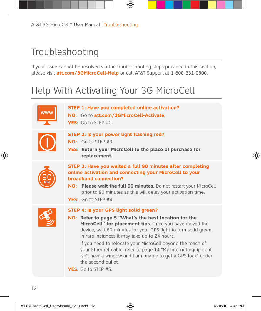 AT&amp;T 3G MicroCell™ User Manual | Troubleshooting12TroubleshootingIf your issue cannot be resolved via the troubleshooting steps provided in this section, please visit att.com/3GMicroCell-Help or call AT&amp;T Support at 1-800-331-0500.Help With Activating Your 3G MicroCellSTEP 1: Have you completed online activation?NO:  Go to att.com/3GMicroCell-Activate. YES:  Go to STEP #2.STEP 2: Is your power light flashing red?NO: Go to STEP #3. YES:   Return your MicroCell to the place of purchase for replacement.STEP 3: Have you waited a full 90 minutes after completing online activation and connecting your MicroCell to your broadband connection?NO:  Please wait the full 90 minutes. Do not restart your MicroCell prior to 90 minutes as this will delay your activation time.YES:  Go to STEP #4.STEP 4: Is your GPS light solid green?NO:  Refer to page 5 “What’s the best location for the MicroCell” for placement tips. Once you have moved the device, wait 60 minutes for your GPS light to turn solid green.  In rare instances it may take up to 24 hours.  If you need to relocate your MicroCell beyond the reach of your Ethernet cable, refer to page 14 “My Internet equipment isn’t near a window and I am unable to get a GPS lock” under the second bullet.YES:  Go to STEP #5.90MINWWWATT3GMicroCell_UserManual_1210.indd   12ATT3GMicroCell_UserManual_1210.indd   12 12/16/10   4:46 PM12/16/10   4:46 PM