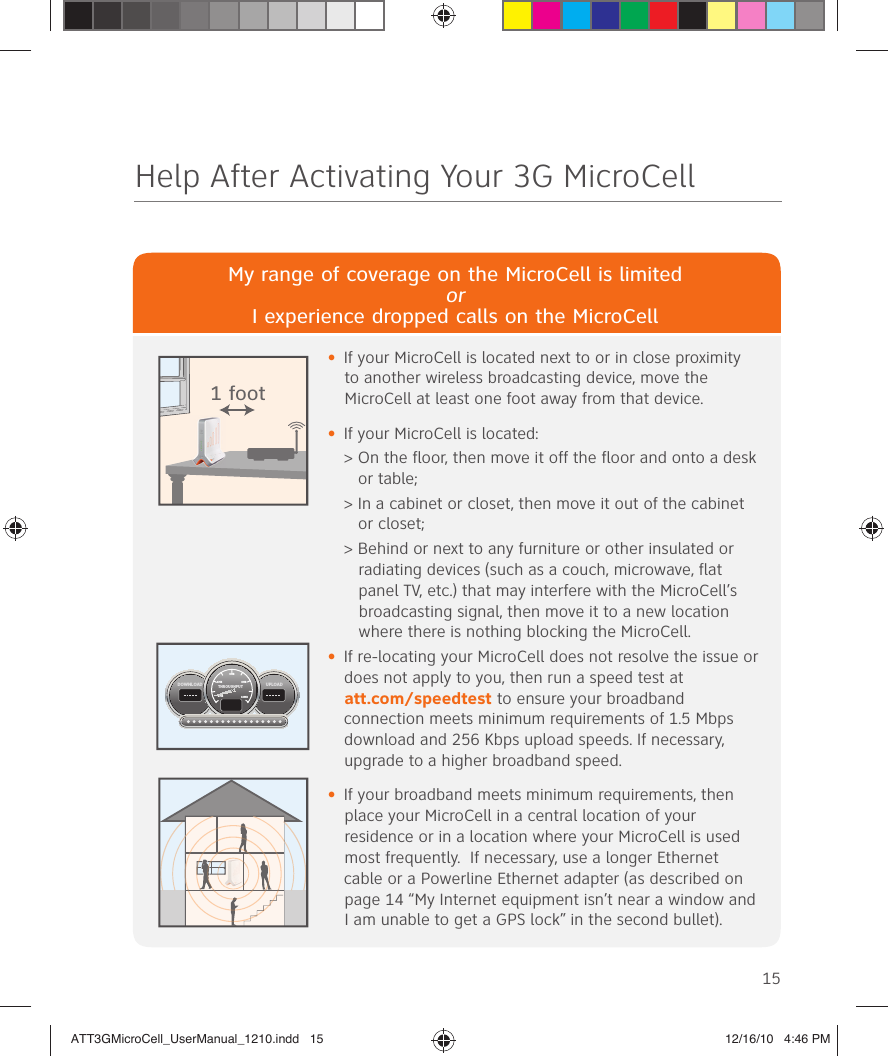 15Help After Activating Your 3G MicroCellMy range of coverage on the MicroCell is limitedorI experience dropped calls on the MicroCell•  If your MicroCell is located next to or in close proximity to another wireless broadcasting device, move the MicroCell at least one foot away from that device.•  If your MicroCell is located: &gt;  On the floor, then move it off the floor and onto a desk or table; &gt;  In a cabinet or closet, then move it out of the cabinet or closet; &gt;  Behind or next to any furniture or other insulated or radiating devices (such as a couch, microwave, flat panel TV, etc.) that may interfere with the MicroCell’s broadcasting signal, then move it to a new location where there is nothing blocking the MicroCell.•  If re-locating your MicroCell does not resolve the issue or does not apply to you, then run a speed test at att.com/speedtest to ensure your broadband connection meets minimum requirements of 1.5 Mbps download and 256 Kbps upload speeds. If necessary, upgrade to a higher broadband speed.•  If your broadband meets minimum requirements, then place your MicroCell in a central location of your residence or in a location where your MicroCell is used most frequently.  If necessary, use a longer Ethernet cable or a Powerline Ethernet adapter (as described on page 14 “My Internet equipment isn’t near a window and I am unable to get a GPS lock” in the second bullet). 1 footUPLOADDOWNLOADTHROUGHPUT6MB4MB 8MB2MB 10MBATT3GMicroCell_UserManual_1210.indd   15ATT3GMicroCell_UserManual_1210.indd   15 12/16/10   4:46 PM12/16/10   4:46 PM