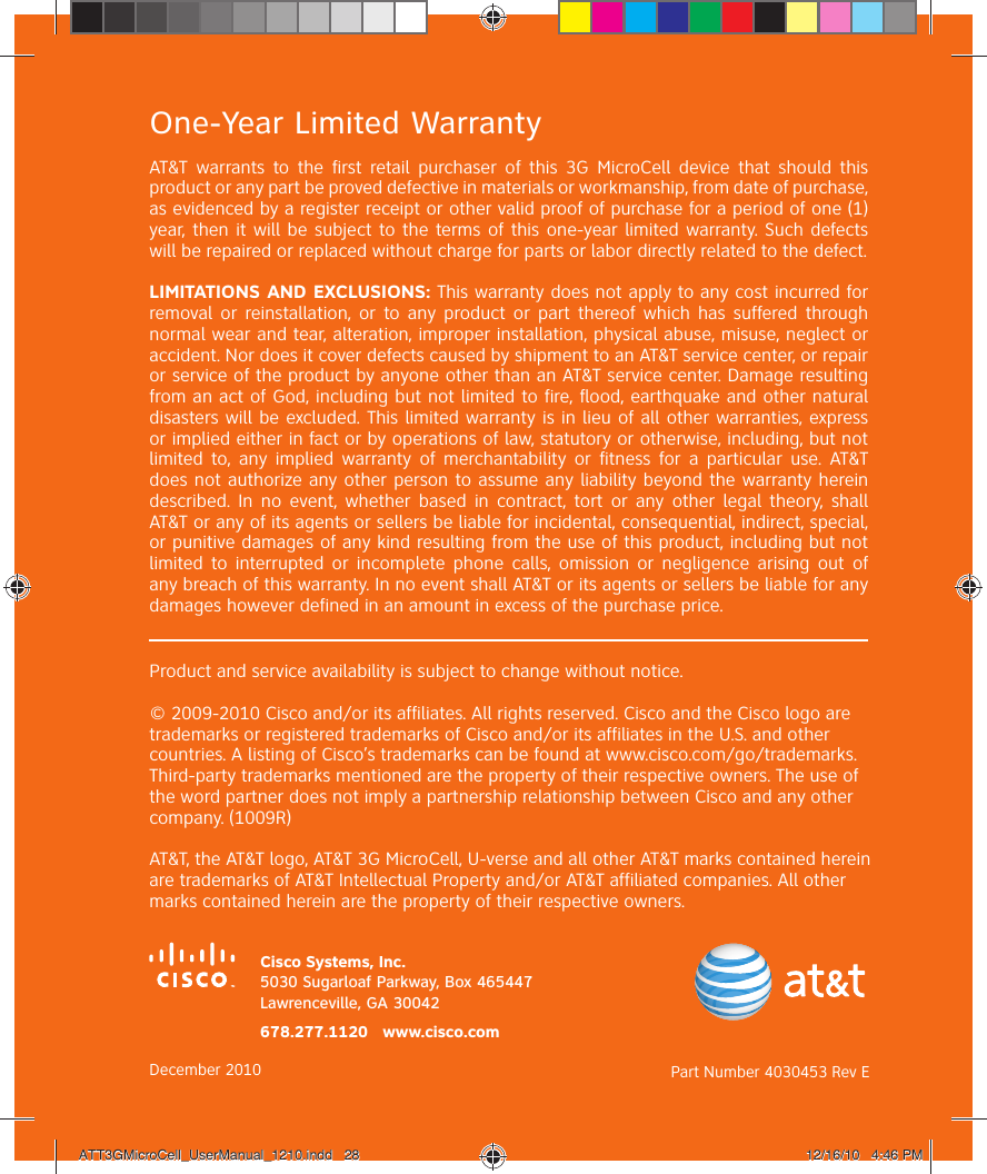 One-Year Limited WarrantyAT&amp;T warrants to the first retail purchaser of this 3G MicroCell device that should this product or any part be proved defective in materials or workmanship, from date of purchase, as evidenced by a register receipt or other valid proof of purchase for a period of one (1) year, then it will be subject to the terms of this one-year limited warranty. Such defects will be repaired or replaced without charge for parts or labor directly related to the defect.LIMITATIONS AND EXCLUSIONS: This warranty does not apply to any cost incurred for removal or reinstallation, or to any product or part thereof which has suffered through normal wear and tear, alteration, improper installation, physical abuse, misuse, neglect or accident. Nor does it cover defects caused by shipment to an AT&amp;T service center, or repair or service of the product by anyone other than an AT&amp;T service center. Damage resulting from an act of God, including but not limited to fire, flood, earthquake and other natural disasters will be excluded. This limited warranty is in lieu of all other warranties, express or implied either in fact or by operations of law, statutory or otherwise, including, but not limited to, any implied warranty of merchantability or fitness for a particular use. AT&amp;T does not authorize any other person to assume any liability beyond the warranty herein described. In no event, whether based in contract, tort or any other legal theory, shall AT&amp;T or any of its agents or sellers be liable for incidental, consequential, indirect, special, or punitive damages of any kind resulting from the use of this product, including but not limited to interrupted or incomplete phone calls, omission or negligence arising out of any breach of this warranty. In no event shall AT&amp;T or its agents or sellers be liable for any damages however defined in an amount in excess of the purchase price.Product and service availability is subject to change without notice.© 2009-2010 Cisco and/or its affiliates. All rights reserved. Cisco and the Cisco logo are trademarks or registered trademarks of Cisco and/or its affiliates in the U.S. and other countries. A listing of Cisco’s trademarks can be found at www.cisco.com/go/trademarks. Third-party trademarks mentioned are the property of their respective owners. The use of the word partner does not imply a partnership relationship between Cisco and any other company. (1009R)AT&amp;T, the AT&amp;T logo, AT&amp;T 3G MicroCell, U-verse and all other AT&amp;T marks contained herein are trademarks of AT&amp;T Intellectual Property and/or AT&amp;T affiliated companies. All other marks contained herein are the property of their respective owners.Cisco Systems, Inc.5030 Sugarloaf Parkway, Box 465447Lawrenceville, GA 30042December 2010 Part Number 4030453 Rev E678.277.1120   www.cisco.comATT3GMicroCell_UserManual_1210.indd   28ATT3GMicroCell_UserManual_1210.indd   28 12/16/10   4:46 PM12/16/10   4:46 PM