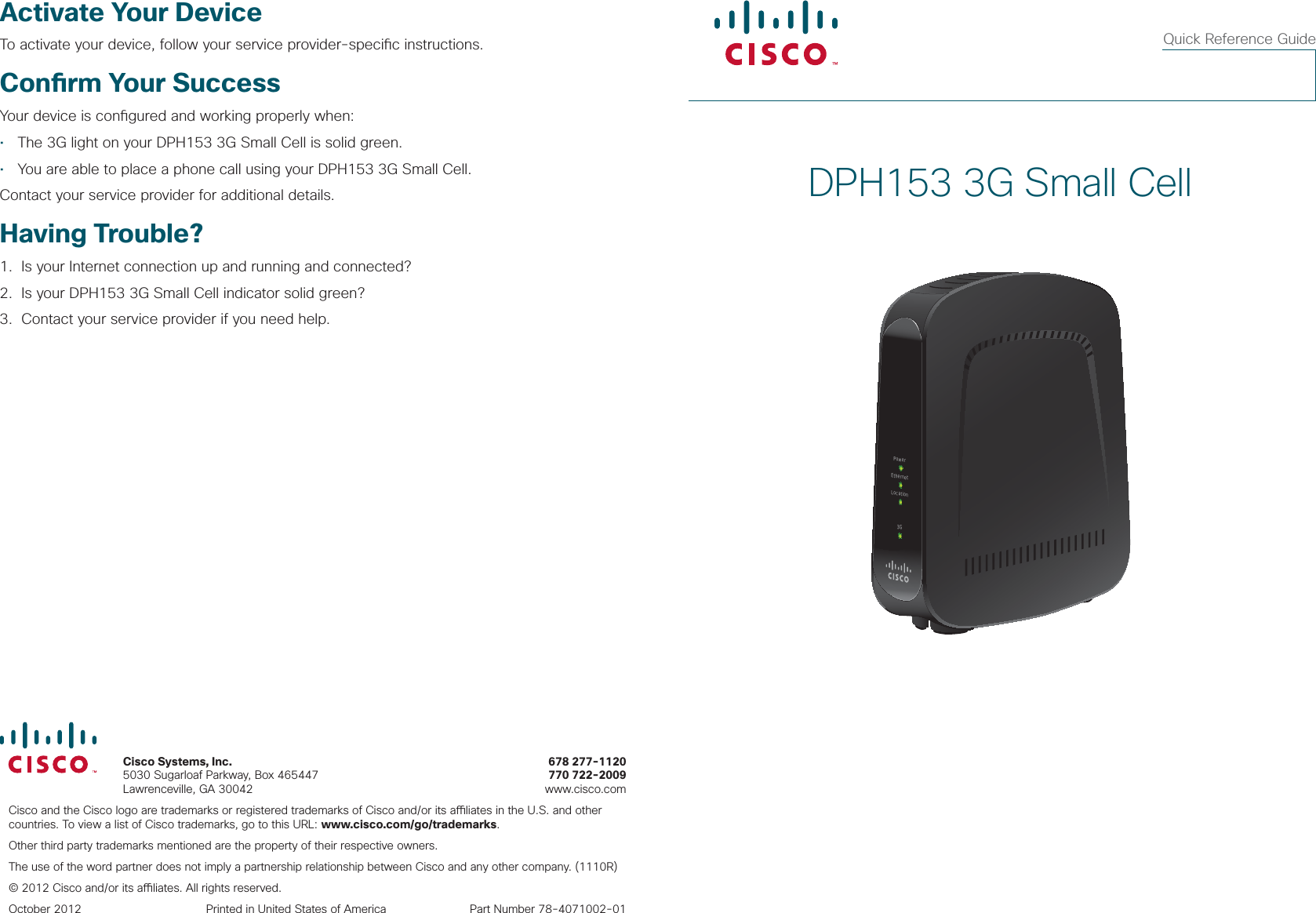  Cisco Systems, Inc.     678 277-1120 5030 Sugarloaf Parkway, Box 465447  770 722-2009 Lawrenceville, GA 30042    www.cisco.comCisco and the Cisco logo are trademarks or registered trademarks of Cisco and/or its a  liates in the U.S. and other countries. To view a list of Cisco trademarks, go to this URL: www.cisco.com/go/trademarks.Other third party trademarks mentioned are the property of their respective owners.The use of the word partner does not imply a partnership relationship between Cisco and any other company. (1110R)© 2012 Cisco and/or its a  liates. All rights reserved.October 2012  Printed in United States of America  Part Number 78-4071002-01DPH153 3G Small CellPowerEthernetLocation3GQuick Reference GuideActivate Your DeviceTo activate your device, follow your service provider-speci c instructions.Con rm Your SuccessYour device is con gured and working properly when:•  The 3G light on your DPH153 3G Small Cell is solid green.•  You are able to place a phone call using your DPH153 3G Small Cell.Contact your service provider for additional details. Having Trouble?1.   Is your Internet connection up and running and connected?2.   Is your DPH153 3G Small Cell indicator solid green?3.   Contact your service provider if you need help.