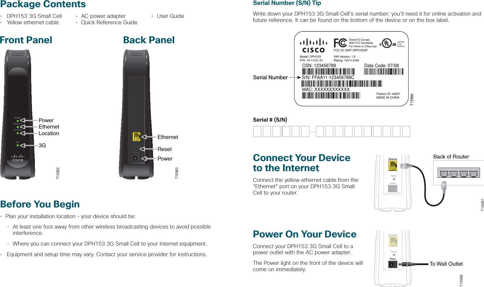 Power On Your DeviceConnect your DPH153 3G Small Cell to a power outlet with the AC power adapter.The Power light on the front of the device will come on immediately.Package Contents•  DPH153 3G Small Cell  •  AC power adapter  •  User Guide•  Yellow ethernet cable  •  Quick Reference GuideFront Panel Back PanelBefore You Begin•  Plan your installation location – your device should be:  - At least one foot away from other wireless broadcasting devices to avoid possible     interference. - Where you can connect your DPH153 3G Small Cell to your Internet equipment.•  Equipment and setup time may vary. Contact your service provider for instructions.Connect Your Device to the InternetConnect the yellow ethernet cable from the “Ethernet” port on your DPH153 3G Small Cell to your router.Serial # (S/N)Serial Number (S/N) TipWrite down your DPH153 3G Small Cell’s serial number; you’ll need it for online activation and future reference. It can be found on the bottom of the device or on the box label.ResetEthernetPowerBack of RouterT15587ResetEthernetPowerTo Wall OutletT15588EthernetPowerResetEthernetPowerResetEthernetPowerResetT15583EthernetResetPowerPowerEthernetLocation3GT15582PowerEthernetLocation3GT15586Model: DPH153P/N: 74-11121-01CSN: 123456789FCC ID: MXF-DPH153ATHW Version: 1.0Rating: 12V    0.8ATested To ComplyWith FCC StandardsFor Home or Office UseLISTEDI.T.E.E218211S/N: FFAA11-123456789CMAC: XXXXXXXXXXXXDate Code: 07/08Factory ID: ks001MADE IN CHINASerial Number