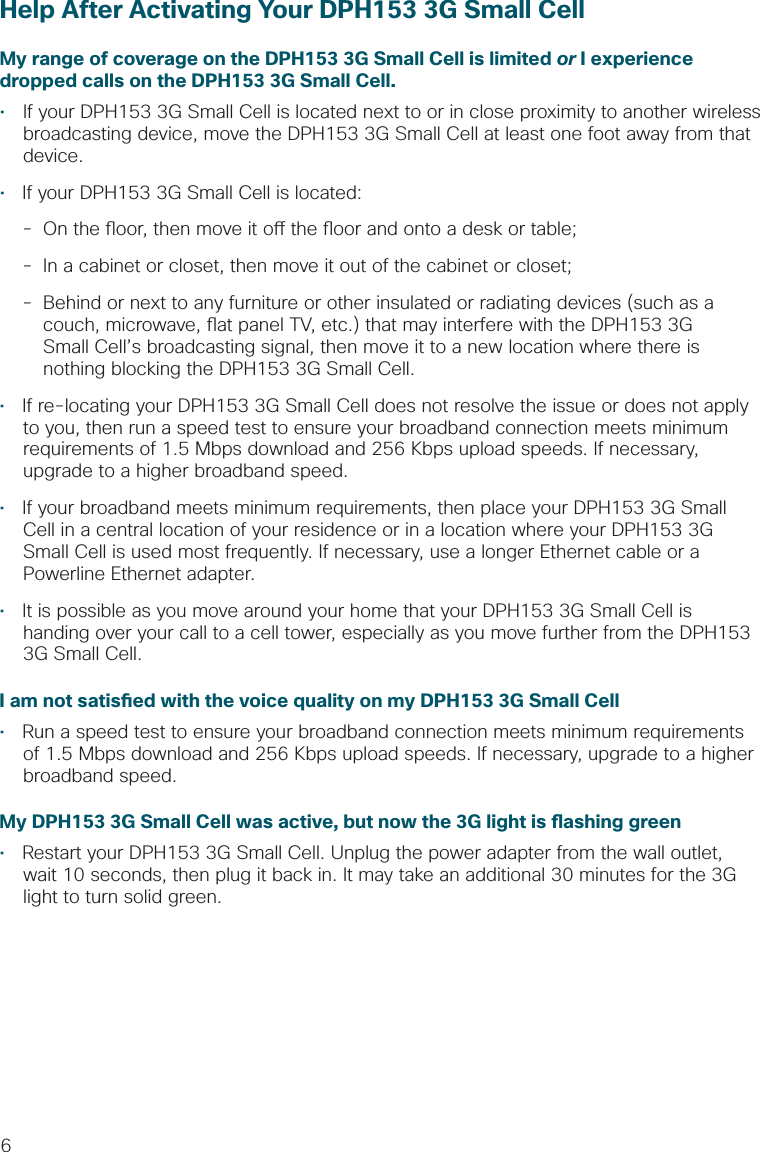 6Help After Activating Your DPH153 3G Small CellMy range of coverage on the DPH153 3G Small Cell is limited or I experience dropped calls on the DPH153 3G Small Cell.•   If your DPH153 3G Small Cell is located next to or in close proximity to another wireless broadcasting device, move the DPH153 3G Small Cell at least one foot away from that device.•  If your DPH153 3G Small Cell is located:  -  On the  oor, then move it o  the  oor and onto a desk or table; -  In a cabinet or closet, then move it out of the cabinet or closet;  -  Behind or next to any furniture or other insulated or radiating devices (such as a        couch, microwave,  at panel TV, etc.) that may interfere with the DPH153 3G      Small Cell’s broadcasting signal, then move it to a new location where there is        nothing blocking the DPH153 3G Small Cell.•  If re-locating your DPH153 3G Small Cell does not resolve the issue or does not apply to you, then run a speed test to ensure your broadband connection meets minimum requirements of 1.5 Mbps download and 256 Kbps upload speeds. If necessary, upgrade to a higher broadband speed. •  If your broadband meets minimum requirements, then place your DPH153 3G Small Cell in a central location of your residence or in a location where your DPH153 3G Small Cell is used most frequently. If necessary, use a longer Ethernet cable or a Powerline Ethernet adapter. •  It is possible as you move around your home that your DPH153 3G Small Cell is handing over your call to a cell tower, especially as you move further from the DPH153 3G Small Cell. I am not satis ed with the voice quality on my DPH153 3G Small Cell•  Run a speed test to ensure your broadband connection meets minimum requirements of 1.5 Mbps download and 256 Kbps upload speeds. If necessary, upgrade to a higher broadband speed.My DPH153 3G Small Cell was active, but now the 3G light is  ashing green•  Restart your DPH153 3G Small Cell. Unplug the power adapter from the wall outlet, wait 10 seconds, then plug it back in. It may take an additional 30 minutes for the 3G light to turn solid green.