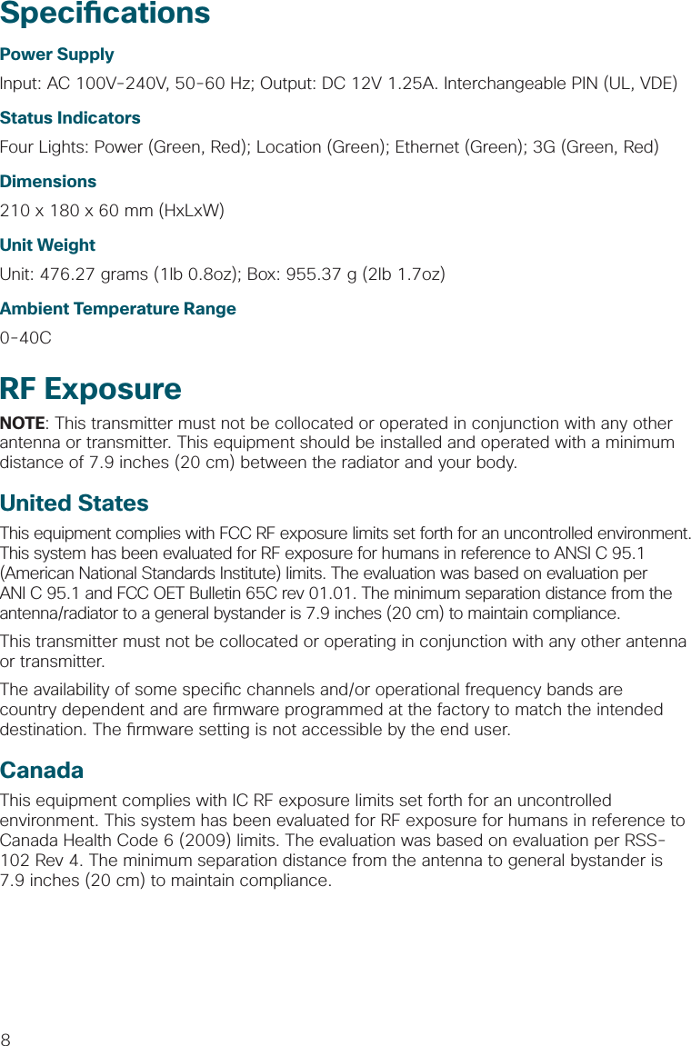 8Speci cationsPower SupplyInput: AC 100V-240V, 50-60 Hz; Output: DC 12V 1.25A. Interchangeable PIN (UL, VDE)Status IndicatorsFour Lights: Power (Green, Red); Location (Green); Ethernet (Green); 3G (Green, Red)Dimensions210 x 180 x 60 mm (HxLxW)Unit WeightUnit: 476.27 grams (1lb 0.8oz); Box: 955.37 g (2lb 1.7oz)Ambient Temperature Range0-40CRF ExposureNOTE: This transmitter must not be collocated or operated in conjunction with any other antenna or transmitter. This equipment should be installed and operated with a minimum distance of 7.9 inches (20 cm) between the radiator and your body.United StatesThis equipment complies with FCC RF exposure limits set forth for an uncontrolled environment. This system has been evaluated for RF exposure for humans in reference to ANSI C 95.1 (American National Standards Institute) limits. The evaluation was based on evaluation per ANI C 95.1 and FCC OET Bulletin 65C rev 01.01. The minimum separation distance from the antenna/radiator to a general bystander is 7.9 inches (20 cm) to maintain compliance.This transmitter must not be collocated or operating in conjunction with any other antenna or transmitter.The availability of some speci c channels and/or operational frequency bands are country dependent and are  rmware programmed at the factory to match the intended destination. The  rmware setting is not accessible by the end user.CanadaThis equipment complies with IC RF exposure limits set forth for an uncontrolled environment. This system has been evaluated for RF exposure for humans in reference to Canada Health Code 6 (2009) limits. The evaluation was based on evaluation per RSS-102 Rev 4. The minimum separation distance from the antenna to general bystander is 7.9 inches (20 cm) to maintain compliance.