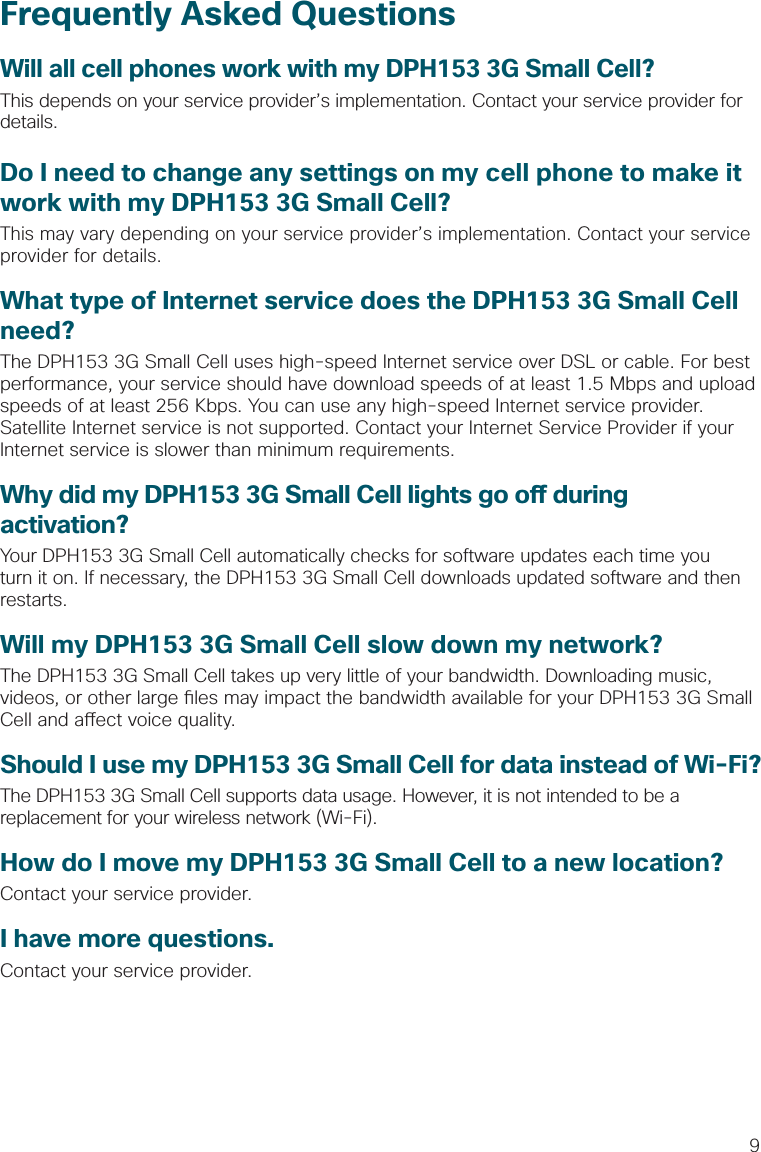 9Frequently Asked QuestionsWill all cell phones work with my DPH153 3G Small Cell?This depends on your service provider’s implementation. Contact your service provider for details.Do I need to change any settings on my cell phone to make it work with my DPH153 3G Small Cell?This may vary depending on your service provider’s implementation. Contact your service provider for details. What type of Internet service does the DPH153 3G Small Cell need?The DPH153 3G Small Cell uses high-speed Internet service over DSL or cable. For best performance, your service should have download speeds of at least 1.5 Mbps and upload speeds of at least 256 Kbps. You can use any high-speed Internet service provider. Satellite Internet service is not supported. Contact your Internet Service Provider if your Internet service is slower than minimum requirements.Why did my DPH153 3G Small Cell lights go o  during activation?Your DPH153 3G Small Cell automatically checks for software updates each time you turn it on. If necessary, the DPH153 3G Small Cell downloads updated software and then restarts.Will my DPH153 3G Small Cell slow down my network?The DPH153 3G Small Cell takes up very little of your bandwidth. Downloading music, videos, or other large  les may impact the bandwidth available for your DPH153 3G Small Cell and a ect voice quality. Should I use my DPH153 3G Small Cell for data instead of Wi-Fi?The DPH153 3G Small Cell supports data usage. However, it is not intended to be a replacement for your wireless network (Wi-Fi).How do I move my DPH153 3G Small Cell to a new location?Contact your service provider. I have more questions.Contact your service provider.