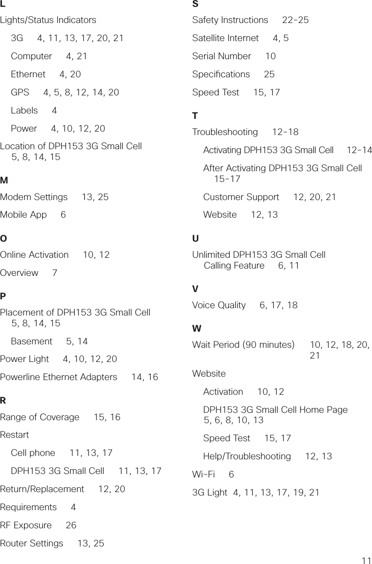 11LLights/Status Indicators    3G     4, 11, 13, 17, 20, 21    Computer     4, 21    Ethernet     4, 20    GPS     4, 5, 8, 12, 14, 20    Labels     4    Power     4, 10, 12, 20 Location of DPH153 3G Small Cell     5, 8, 14, 15MModem Settings     13, 25Mobile App     6OOnline Activation     10, 12Overview     7PPlacement of DPH153 3G Small Cell     5, 8, 14, 15    Basement     5, 14Power Light     4, 10, 12, 20Powerline Ethernet Adapters     14, 16RRange of Coverage     15, 16Restart    Cell phone     11, 13, 17    DPH153 3G Small Cell     11, 13, 17Return/Replacement     12, 20Requirements     4RF Exposure     26Router Settings     13, 25SSafety Instructions     22-25Satellite Internet     4, 5Serial Number     10Speci cations     25Speed Test     15, 17 TTroubleshooting     12-18    Activating DPH153 3G Small Cell     12-14        After Activating DPH153 3G Small Cell       15-17    Customer Support     12, 20, 21              Website     12, 13   UUnlimited DPH153 3G Small Cell Calling Feature     6, 11VVoice Quality     6, 17, 18WWait Period (90 minutes)  10, 12, 18, 20,     21Website    Activation     10, 12    DPH153 3G Small Cell Home Page     5, 6, 8, 10, 13    Speed Test     15, 17    Help/Troubleshooting     12, 13Wi-Fi     63G Light  4, 11, 13, 17, 19, 21