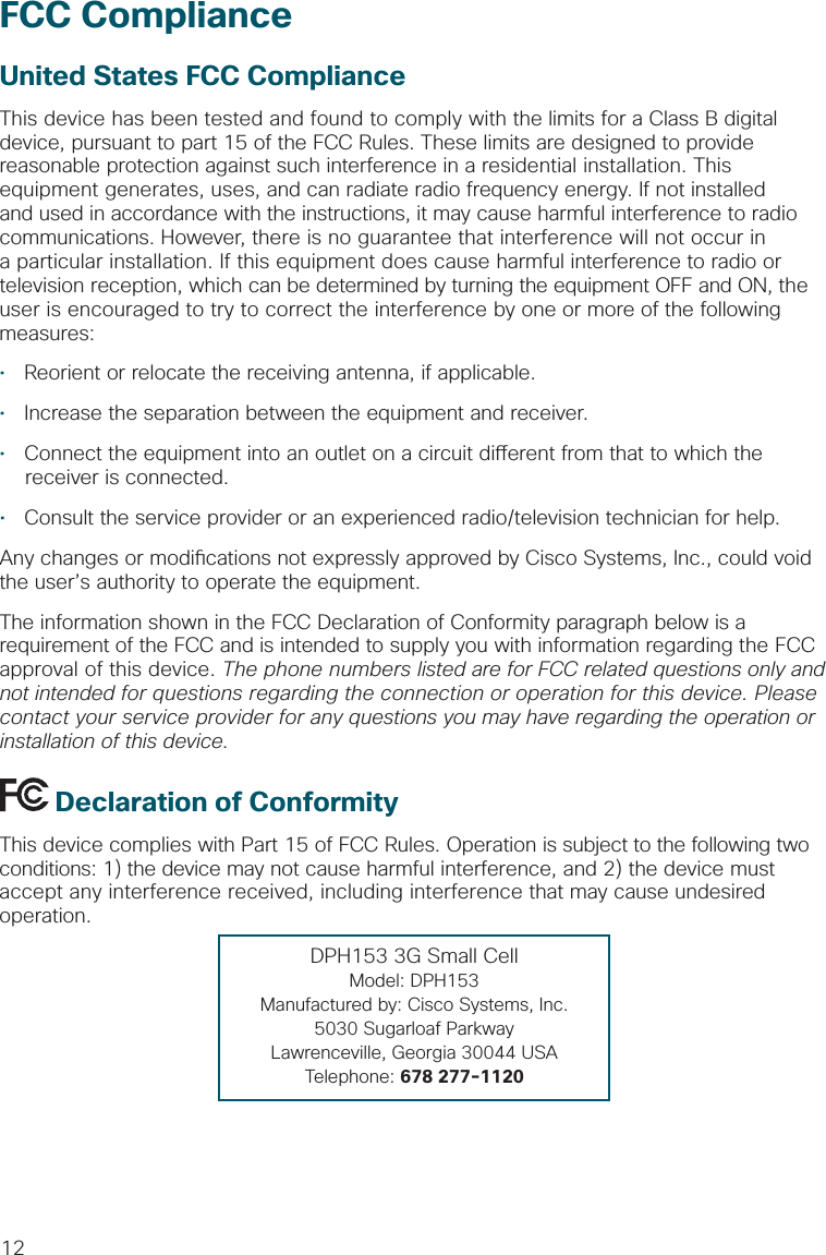 12FCC ComplianceUnited States FCC ComplianceThis device has been tested and found to comply with the limits for a Class B digital device, pursuant to part 15 of the FCC Rules. These limits are designed to provide reasonable protection against such interference in a residential installation. This equipment generates, uses, and can radiate radio frequency energy. If not installed and used in accordance with the instructions, it may cause harmful interference to radio communications. However, there is no guarantee that interference will not occur in a particular installation. If this equipment does cause harmful interference to radio or television reception, which can be determined by turning the equipment OFF and ON, the user is encouraged to try to correct the interference by one or more of the following measures:•  Reorient or relocate the receiving antenna, if applicable.•  Increase the separation between the equipment and receiver.•  Connect the equipment into an outlet on a circuit di erent from that to which the receiver is connected.•  Consult the service provider or an experienced radio/television technician for help.Any changes or modi cations not expressly approved by Cisco Systems, Inc., could void the user’s authority to operate the equipment.The information shown in the FCC Declaration of Conformity paragraph below is a requirement of the FCC and is intended to supply you with information regarding the FCC approval of this device. The phone numbers listed are for FCC related questions only and not intended for questions regarding the connection or operation for this device. Please contact your service provider for any questions you may have regarding the operation or installation of this device. Declaration of ConformityThis device complies with Part 15 of FCC Rules. Operation is subject to the following two conditions: 1) the device may not cause harmful interference, and 2) the device must accept any interference received, including interference that may cause undesired operation.DPH153 3G Small CellModel: DPH153Manufactured by: Cisco Systems, Inc.5030 Sugarloaf ParkwayLawrenceville, Georgia 30044 USATelephone: 678 277-1120