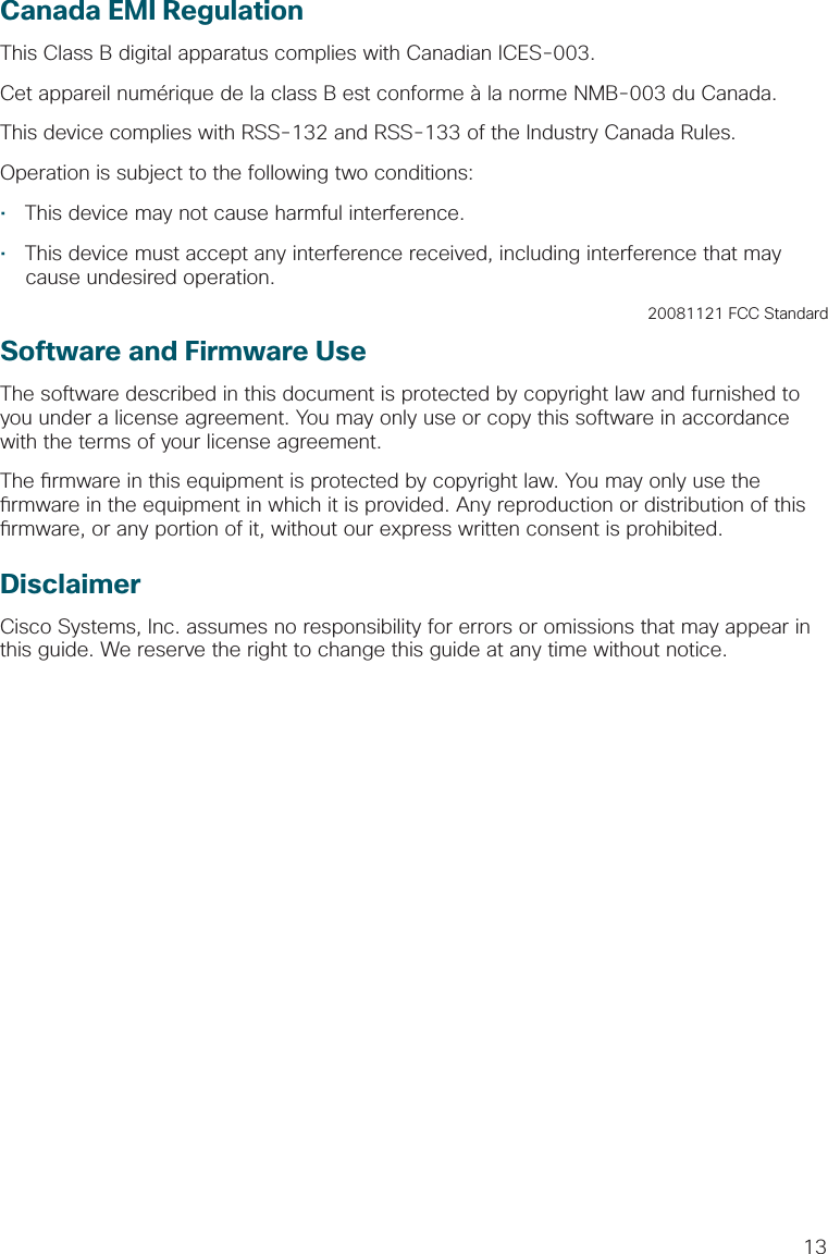 13Canada EMI RegulationThis Class B digital apparatus complies with Canadian ICES-003.Cet appareil numérique de la class B est conforme à la norme NMB-003 du Canada.This device complies with RSS-132 and RSS-133 of the Industry Canada Rules.Operation is subject to the following two conditions:•  This device may not cause harmful interference.•  This device must accept any interference received, including interference that may cause undesired operation.20081121 FCC StandardSoftware and Firmware UseThe software described in this document is protected by copyright law and furnished to you under a license agreement. You may only use or copy this software in accordance with the terms of your license agreement.The  rmware in this equipment is protected by copyright law. You may only use the  rmware in the equipment in which it is provided. Any reproduction or distribution of this  rmware, or any portion of it, without our express written consent is prohibited.DisclaimerCisco Systems, Inc. assumes no responsibility for errors or omissions that may appear in this guide. We reserve the right to change this guide at any time without notice. 