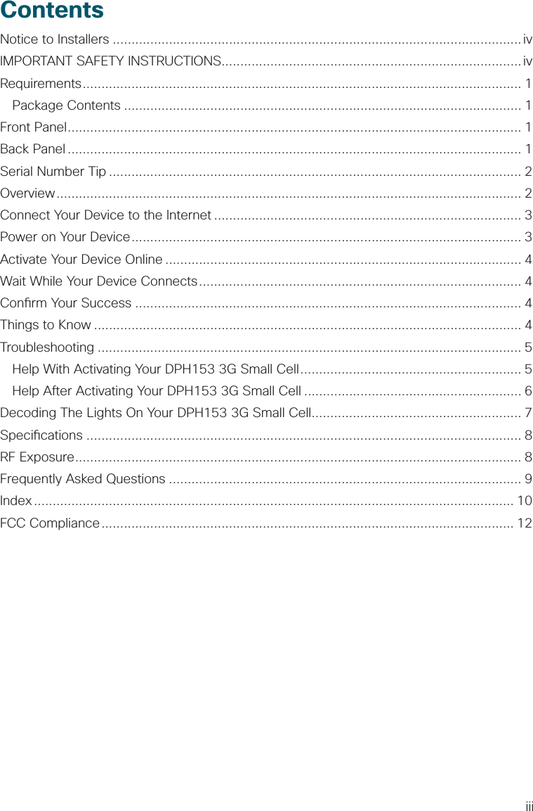 iiiContentsNotice to Installers .............................................................................................................ivIMPORTANT SAFETY INSTRUCTIONS................................................................................ivRequirements ..................................................................................................................... 1 Package Contents .......................................................................................................... 1Front Panel ......................................................................................................................... 1Back Panel ......................................................................................................................... 1Serial Number Tip ..............................................................................................................2Overview ............................................................................................................................ 2Connect Your Device to the Internet .................................................................................. 3Power on Your Device ........................................................................................................ 3Activate Your Device Online ............................................................................................... 4Wait While Your Device Connects ...................................................................................... 4Con rm Your Success ....................................................................................................... 4Things to Know .................................................................................................................. 4Troubleshooting ................................................................................................................. 5  Help With Activating Your DPH153 3G Small Cell ........................................................... 5  Help After Activating Your DPH153 3G Small Cell .......................................................... 6Decoding The Lights On Your DPH153 3G Small Cell ........................................................ 7Speci cations .................................................................................................................... 8RF Exposure ....................................................................................................................... 8Frequently Asked Questions .............................................................................................. 9Index ................................................................................................................................ 10FCC Compliance .............................................................................................................. 12