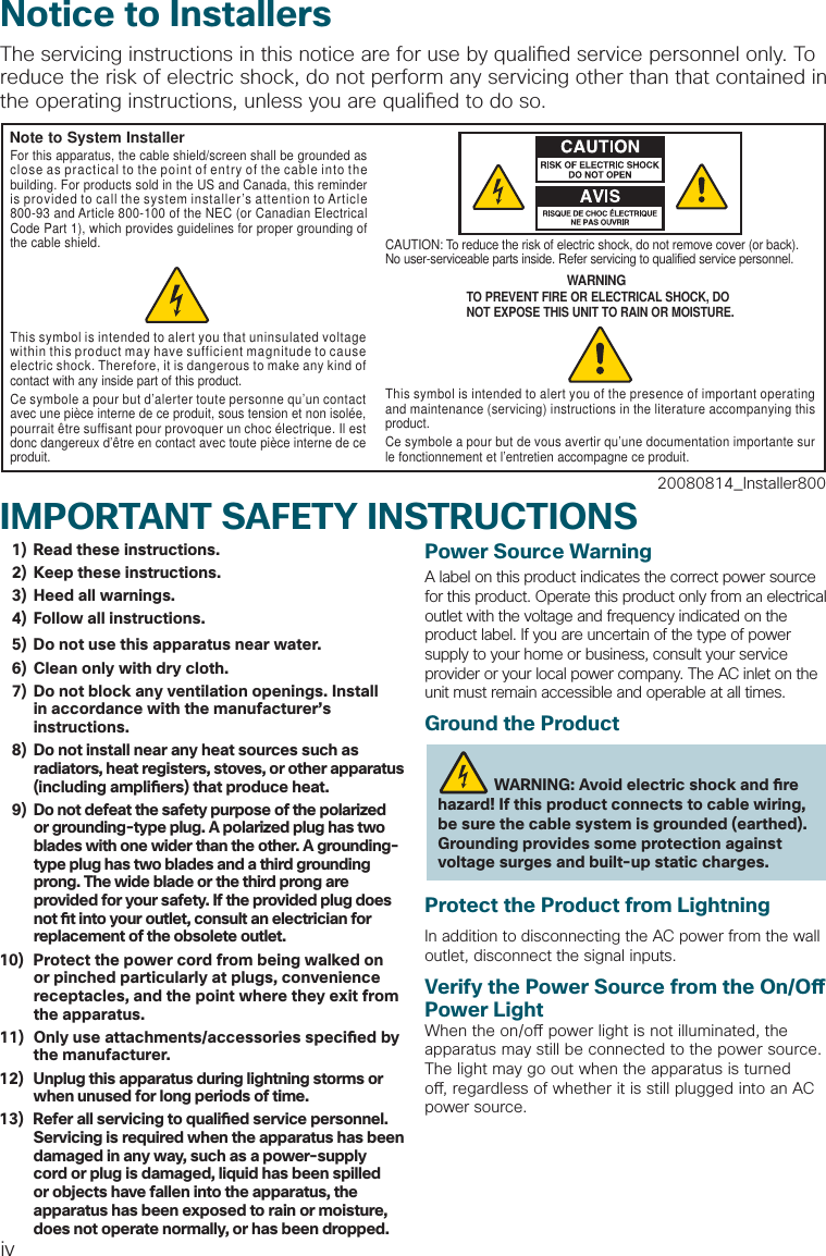 ivIMPORTANT SAFETY INSTRUCTIONS  1)  Read these instructions.  2)  Keep these instructions.  3)  Heed all warnings.  4)  Follow all instructions.  5)  Do not use this apparatus near water.  6)  Clean only with dry cloth.  7)  Do not block any ventilation openings. Install in accordance with the manufacturer’s instructions.  8)  Do not install near any heat sources such asradiators, heat registers, stoves, or other apparatus(including ampli ers) that produce heat.  9)  Do not defeat the safety purpose of the polarized or grounding-type plug. A polarized plug has two blades with one wider than the other. A grounding-type plug has two blades and a third grounding prong. The wide blade or the third prong are provided for your safety. If the provided plug does not  t into your outlet, consult an electrician for replacement of the obsolete outlet.10)  Protect the power cord from being walked on or pinched particularly at plugs, convenience receptacles, and the point where they exit from the apparatus.11)  Only use attachments/accessories speci ed by the manufacturer.12)   Unplug this apparatus during lightning storms or when unused for long periods of time.13)   Refer all servicing to quali ed service personnel. Servicing is required when the apparatus has been damaged in any way, such as a power-supply cord or plug is damaged, liquid has been spilled or objects have fallen into the apparatus, the apparatus has been exposed to rain or moisture, does not operate normally, or has been dropped.Power Source WarningA label on this product indicates the correct power source for this product. Operate this product only from an electrical outlet with the voltage and frequency indicated on the product label. If you are uncertain of the type of power supply to your home or business, consult your service provider or your local power company. The AC inlet on the unit must remain accessible and operable at all times.Ground the ProductWARNING: Avoid electric shock and  re hazard! If this product connects to cable wiring, be sure the cable system is grounded (earthed). Grounding provides some protection against voltage surges and built-up static charges.Protect the Product from LightningIn addition to disconnecting the AC power from the wall outlet, disconnect the signal inputs.Verify the Power Source from the On/O  Power LightWhen the on/o  power light is not illuminated, the apparatus may still be connected to the power source. The light may go out when the apparatus is turned o , regardless of whether it is still plugged into an AC power source.Notice to InstallersThe servicing instructions in this notice are for use by quali ed service personnel only. To reduce the risk of electric shock, do not perform any servicing other than that contained in the operating instructions, unless you are quali ed to do so.20080814_Installer800Note to System InstallerWARNINGTO PREVENT FIRE OR ELECTRICAL SHOCK, DONOT EXPOSE THIS UNIT TO RAIN OR MOISTURE.For this apparatus, the cable shield/screen shall be grounded as close as practical to the point of entry of the cable into the building. For products sold in the US and Canada, this reminder is provided to call the system installer’s attention to Article 800-93 and Article 800-100 of the NEC (or Canadian Electrical Code Part 1), which provides guidelines for proper grounding of the cable shield.This symbol is intended to alert you that uninsulated voltage within this product may have sufficient magnitude to cause electric shock. Therefore, it is dangerous to make any kind of contact with any inside part of this product.Ce symbole a pour but d’alerter toute personne qu’un contact avec une pièce interne de ce produit, sous tension et non isolée, pourrait être suffisant pour provoquer un choc électrique. Il est donc dangereux d’être en contact avec toute pièce interne de ce produit.This symbol is intended to alert you of the presence of important operating and maintenance (servicing) instructions in the literature accompanying this product. Ce symbole a pour but de vous avertir qu’une documentation importante sur le fonctionnement et l’entretien accompagne ce produit.CAUTION: To reduce the risk of electric shock, do not remove cover (or back). No user-serviceable parts inside. Refer servicing to qualified service personnel.