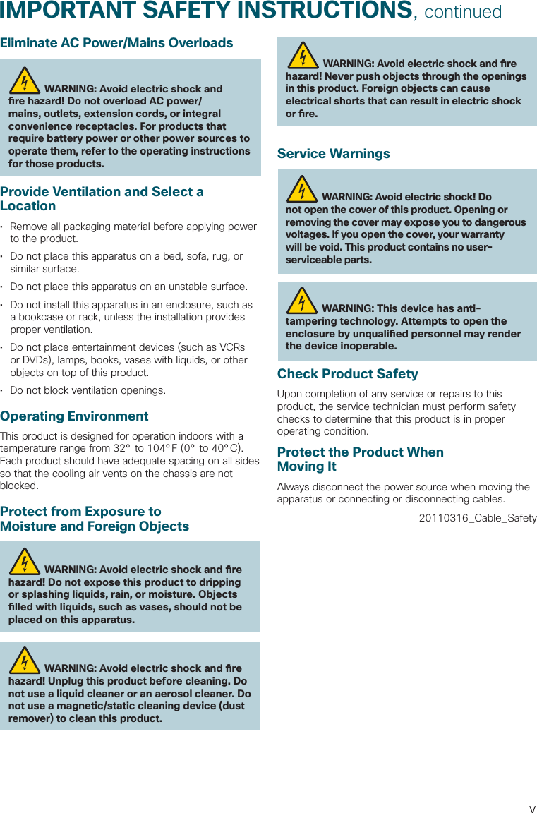 vIMPORTANT SAFETY INSTRUCTIONS, continuedEliminate AC Power/Mains OverloadsWARNING: Avoid electric shock and  re hazard! Do not overload AC power/mains, outlets, extension cords, or integral convenience receptacles. For products that require battery power or other power sources to operate them, refer to the operating instructions for those products.Provide Ventilation and Select a Location•  Remove all packaging material before applying power to the product.•  Do not place this apparatus on a bed, sofa, rug, or similar surface.•  Do not place this apparatus on an unstable surface.•  Do not install this apparatus in an enclosure, such as a bookcase or rack, unless the installation provides proper ventilation.•  Do not place entertainment devices (such as VCRs or DVDs), lamps, books, vases with liquids, or other objects on top of this product.•  Do not block ventilation openings.Operating EnvironmentThis product is designed for operation indoors with a temperature range from 32° to 104°F (0° to 40°C). Each product should have adequate spacing on all sides so that the cooling air vents on the chassis are not blocked.Protect from Exposure to Moisture and Foreign ObjectsWARNING: Avoid electric shock and  re hazard! Do not expose this product to dripping or splashing liquids, rain, or moisture. Objects  lled with liquids, such as vases, should not be placed on this apparatus.WARNING: Avoid electric shock and  re hazard! Unplug this product before cleaning. Do not use a liquid cleaner or an aerosol cleaner. Do not use a magnetic/static cleaning device (dust remover) to clean this product.WARNING: Avoid electric shock and  re hazard! Never push objects through the openings in this product. Foreign objects can cause electrical shorts that can result in electric shock or  re.Service WarningsWARNING: Avoid electric shock! Do not open the cover of this product. Opening or removing the cover may expose you to dangerous voltages. If you open the cover, your warranty will be void. This product contains no user-serviceable parts.WARNING: This device has anti-tampering technology. Attempts to open the enclosure by unquali ed personnel may render the device inoperable.Check Product SafetyUpon completion of any service or repairs to this product, the service technician must perform safety checks to determine that this product is in proper operating condition.Protect the Product When Moving ItAlways disconnect the power source when moving the apparatus or connecting or disconnecting cables.20110316_Cable_Safety