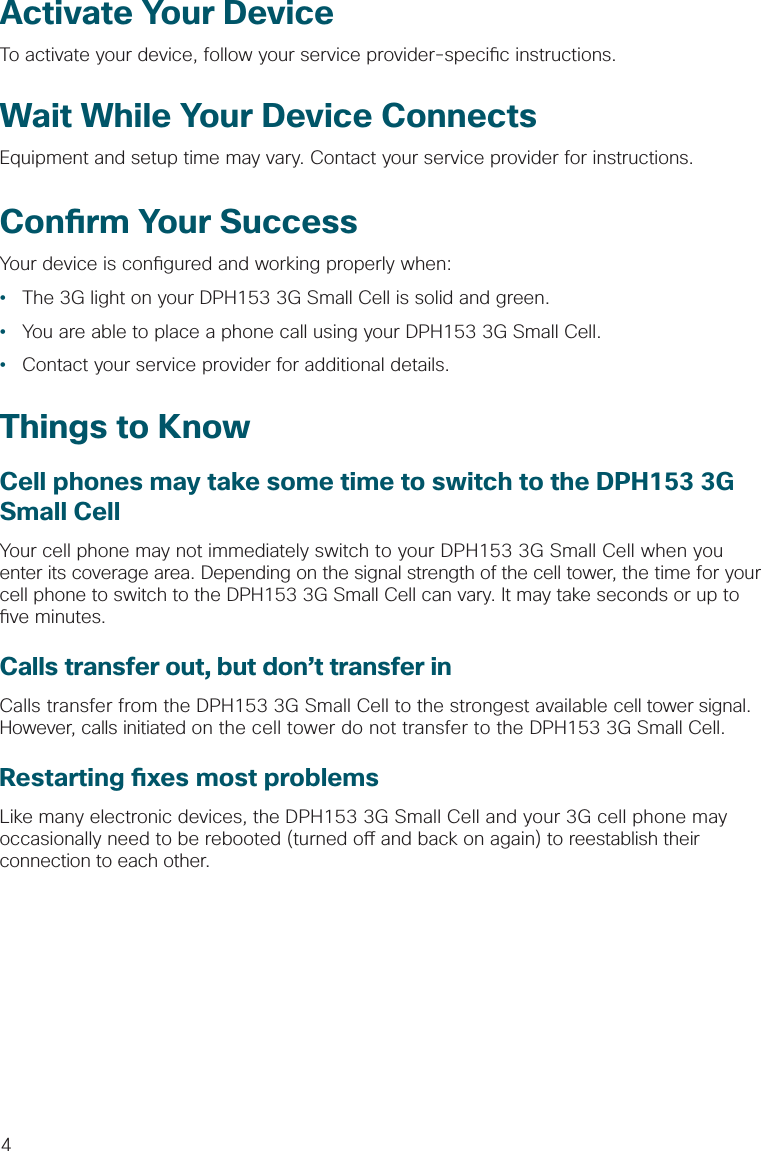 4Activate Your DeviceTo activate your device, follow your service provider-speci c instructions.Wait While Your Device ConnectsEquipment and setup time may vary. Contact your service provider for instructions.Con rm Your SuccessYour device is con gured and working properly when:•  The 3G light on your DPH153 3G Small Cell is solid and green.•  You are able to place a phone call using your DPH153 3G Small Cell.•  Contact your service provider for additional details. Things to KnowCell phones may take some time to switch to the DPH153 3G Small CellYour cell phone may not immediately switch to your DPH153 3G Small Cell when you enter its coverage area. Depending on the signal strength of the cell tower, the time for your cell phone to switch to the DPH153 3G Small Cell can vary. It may take seconds or up to  ve minutes. Calls transfer out, but don’t transfer inCalls transfer from the DPH153 3G Small Cell to the strongest available cell tower signal. However, calls initiated on the cell tower do not transfer to the DPH153 3G Small Cell.Restarting  xes most problems Like many electronic devices, the DPH153 3G Small Cell and your 3G cell phone may occasionally need to be rebooted (turned o  and back on again) to reestablish their connection to each other. 