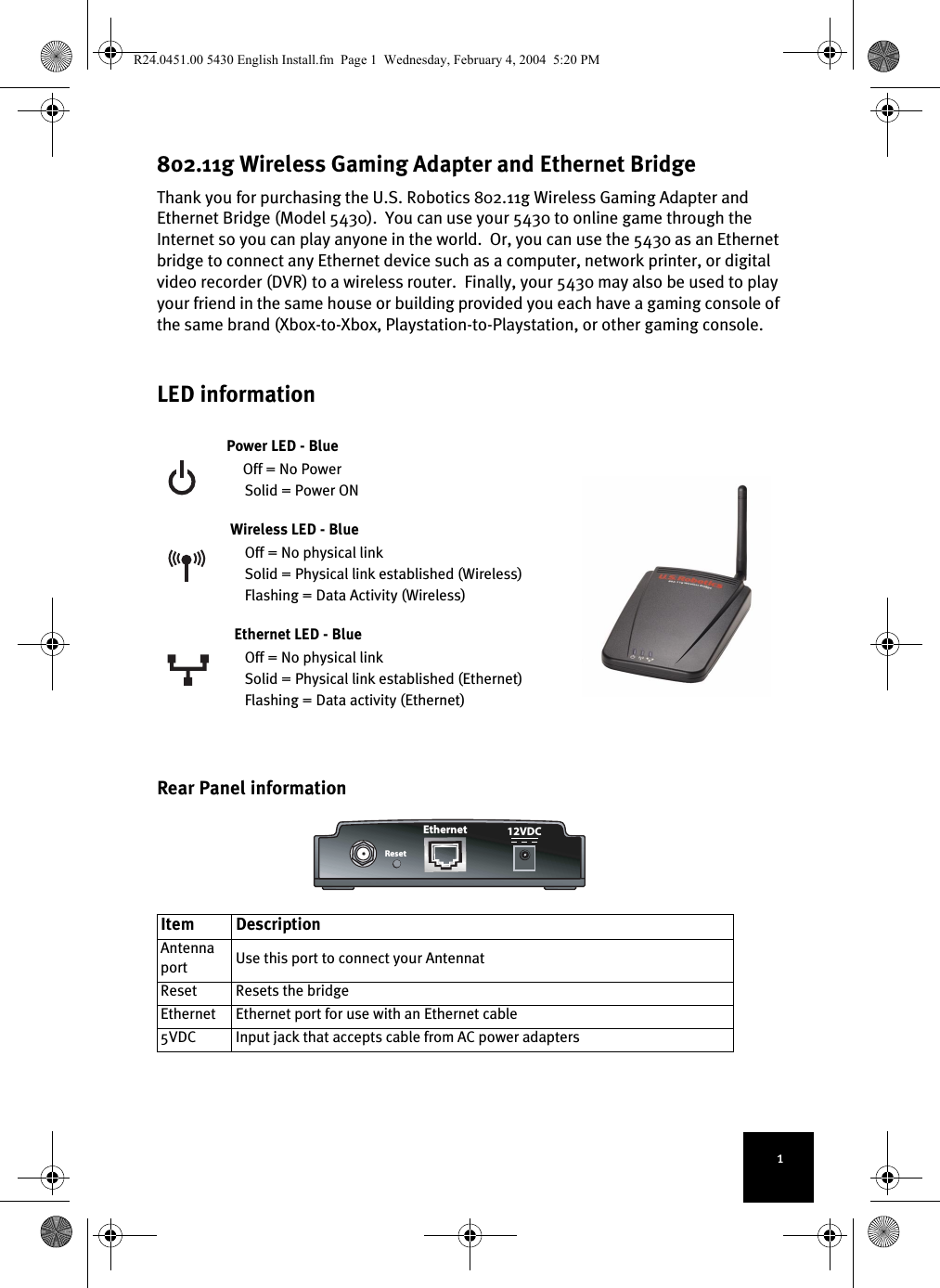 1802.11g Wireless Gaming Adapter and Ethernet BridgeThank you for purchasing the U.S. Robotics 802.11g Wireless Gaming Adapter and Ethernet Bridge (Model 5430).  You can use your 5430 to online game through the Internet so you can play anyone in the world.  Or, you can use the 5430 as an Ethernet bridge to connect any Ethernet device such as a computer, network printer, or digital video recorder (DVR) to a wireless router.  Finally, your 5430 may also be used to play your friend in the same house or building provided you each have a gaming console of the same brand (Xbox-to-Xbox, Playstation-to-Playstation, or other gaming console.  LED informationPower LED - BlueOff = No PowerSolid = Power ONWireless LED - BlueOff = No physical linkSolid = Physical link established (Wireless)Flashing = Data Activity (Wireless)Ethernet LED - BlueOff = No physical linkSolid = Physical link established (Ethernet)Flashing = Data activity (Ethernet)Rear Panel informationItem Description Antenna port Use this port to connect your AntennatReset Resets the bridgeEthernet Ethernet port for use with an Ethernet cable5VDC Input jack that accepts cable from AC power adaptersEthernetReset12VDCR24.0451.00 5430 English Install.fm  Page 1  Wednesday, February 4, 2004  5:20 PM