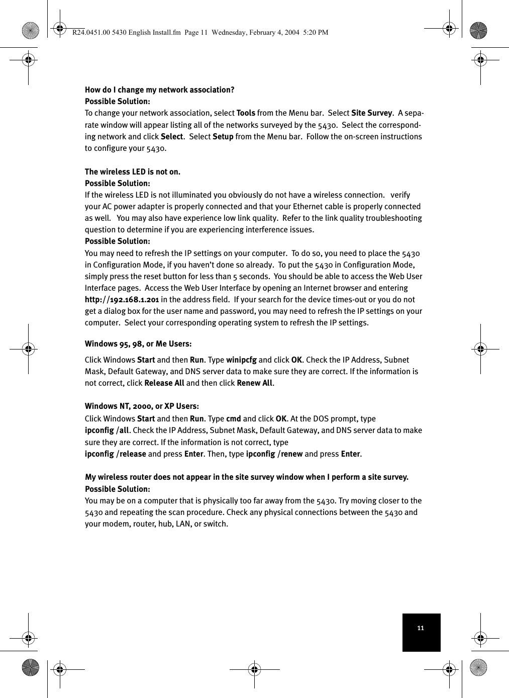 11How do I change my network association?  Possible Solution:To change your network association, select To ol s  from the Menu bar.  Select Site Survey.  A sepa-rate window will appear listing all of the networks surveyed by the 5430.  Select the correspond-ing network and click Select.  Select Setup from the Menu bar.  Follow the on-screen instructions to configure your 5430.  The wireless LED is not on.    Possible Solution:If the wireless LED is not illuminated you obviously do not have a wireless connection.   verify your AC power adapter is properly connected and that your Ethernet cable is properly connected as well.   You may also have experience low link quality.  Refer to the link quality troubleshooting question to determine if you are experiencing interference issues.  Possible Solution:You may need to refresh the IP settings on your computer.  To do so, you need to place the 5430 in Configuration Mode, if you haven’t done so already.  To put the 5430 in Configuration Mode, simply press the reset button for less than 5 seconds.  You should be able to access the Web User Interface pages.  Access the Web User Interface by opening an Internet browser and entering http://192.168.1.201 in the address field.  If your search for the device times-out or you do not get a dialog box for the user name and password, you may need to refresh the IP settings on your computer.  Select your corresponding operating system to refresh the IP settings.  Windows 95, 98, or Me Users:Click Windows Start and then Run. Type winipcfg and click OK. Check the IP Address, Subnet Mask, Default Gateway, and DNS server data to make sure they are correct. If the information is not correct, click Release All and then click Renew All.Windows NT, 2000, or XP Users:Click Windows Start and then Run. Type cmd and click OK. At the DOS prompt, type ipconfig /all. Check the IP Address, Subnet Mask, Default Gateway, and DNS server data to make sure they are correct. If the information is not correct, type ipconfig /release and press Enter. Then, type ipconfig /renew and press Enter.My wireless router does not appear in the site survey window when I perform a site survey.  Possible Solution:You may be on a computer that is physically too far away from the 5430. Try moving closer to the 5430 and repeating the scan procedure. Check any physical connections between the 5430 and your modem, router, hub, LAN, or switch. R24.0451.00 5430 English Install.fm  Page 11  Wednesday, February 4, 2004  5:20 PM