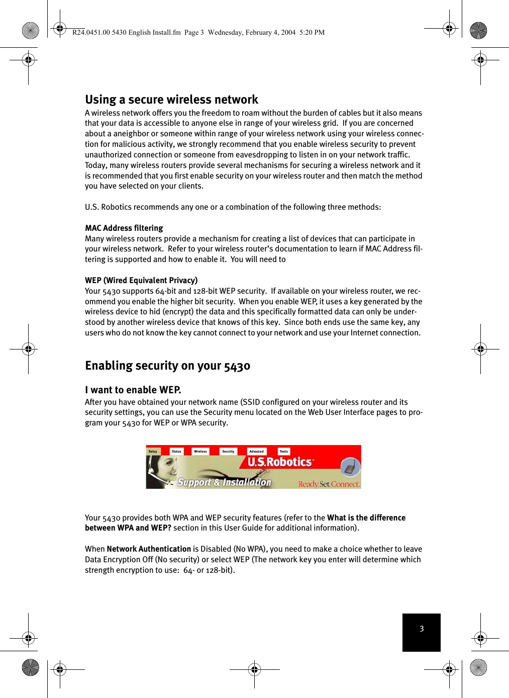 3Using a secure wireless networkA wireless network offers you the freedom to roam without the burden of cables but it also means that your data is accessible to anyone else in range of your wireless grid.  If you are concerned about a aneighbor or someone within range of your wireless network using your wireless connec-tion for malicious activity, we strongly recommend that you enable wireless security to prevent unauthorized connection or someone from eavesdropping to listen in on your network traffic.  Today, many wireless routers provide several mechanisms for securing a wireless network and it is recommended that you first enable security on your wireless router and then match the method you have selected on your clients.  U.S. Robotics recommends any one or a combination of the following three methods:MAC Address filteringMany wireless routers provide a mechanism for creating a list of devices that can participate in your wireless network.  Refer to your wireless router’s documentation to learn if MAC Address fil-tering is supported and how to enable it.  You will need to WEP (Wired Equivalent Privacy)Your 5430 supports 64-bit and 128-bit WEP security.  If available on your wireless router, we rec-ommend you enable the higher bit security.  When you enable WEP, it uses a key generated by the wireless device to hid (encrypt) the data and this specifically formatted data can only be under-stood by another wireless device that knows of this key.  Since both ends use the same key, any users who do not know the key cannot connect to your network and use your Internet connection.  Enabling security on your 5430I want to enable WEP.After you have obtained your network name (SSID configured on your wireless router and its security settings, you can use the Security menu located on the Web User Interface pages to pro-gram your 5430 for WEP or WPA security.  Your 5430 provides both WPA and WEP security features (refer to the What is the difference between WPA and WEP? section in this User Guide for additional information). When Network Authentication is Disabled (No WPA), you need to make a choice whether to leave Data Encryption Off (No security) or select WEP (The network key you enter will determine which strength encryption to use:  64- or 128-bit).R24.0451.00 5430 English Install.fm  Page 3  Wednesday, February 4, 2004  5:20 PM