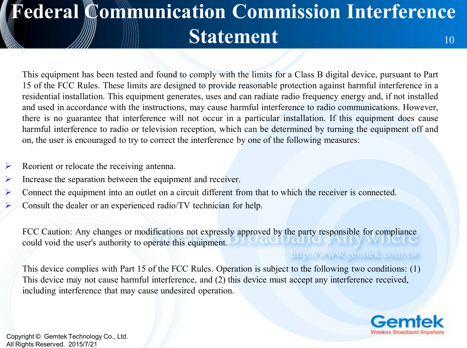 Copyright ©  Gemtek Technology Co., Ltd.All Rights Reserved.  2015/7/21Federal Communication Commission Interference Statement 10This equipment has been tested and found to comply with the limits for a Class B digital device, pursuant to Part15 of the FCC Rules. These limits are designed to provide reasonable protection against harmful interference in aresidential installation. This equipment generates, uses and can radiate radio frequency energy and, if not installedand used in accordance with the instructions, may cause harmful interference to radio communications. However,there is no guarantee that interference will not occur in a particular installation. If this equipment does causeharmful interference to radio or television reception, which can be determined by turning the equipment off andon, the user is encouraged to try to correct the interference by one of the following measures:Reorient or relocate the receiving antenna.Increase the separation between the equipment and receiver.Connect the equipment into an outlet on a circuit different from that to which the receiver is connected.Consult the dealer or an experienced radio/TV technician for help.FCC Caution: Any changes or modifications not expressly approved by the party responsible for compliance could void the user&apos;s authority to operate this equipment.This device complies with Part 15 of the FCC Rules. Operation is subject to the following two conditions: (1) This device may not cause harmful interference, and (2) this device must accept any interference received, including interference that may cause undesired operation.