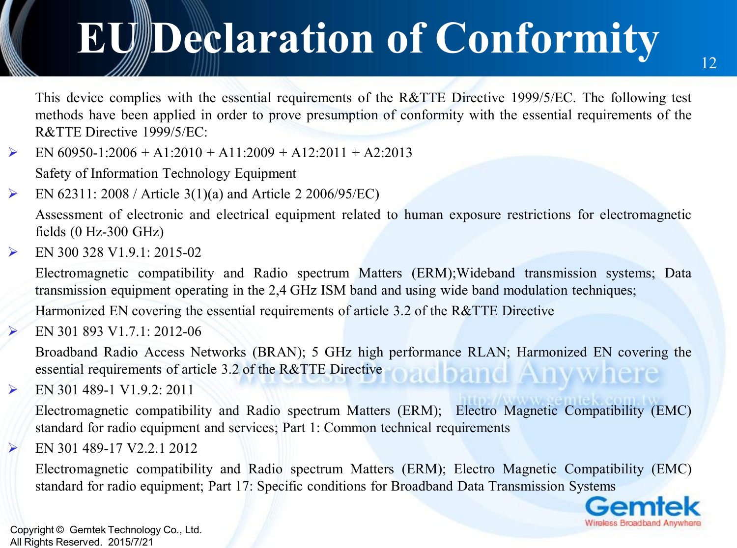 Copyright ©  Gemtek Technology Co., Ltd.All Rights Reserved.  2015/7/21EU Declaration of Conformity 12This device complies with the essential requirements of the R&amp;TTE Directive 1999/5/EC. The following testmethods have been applied in order to prove presumption of conformity with the essential requirements of theR&amp;TTE Directive 1999/5/EC:EN 60950-1:2006 + A1:2010 + A11:2009 + A12:2011 + A2:2013Safety of Information Technology EquipmentEN 62311: 2008 / Article 3(1)(a) and Article 2 2006/95/EC)Assessment of electronic and electrical equipment related to human exposure restrictions for electromagneticfields (0 Hz-300 GHz)EN 300 328 V1.9.1: 2015-02Electromagnetic compatibility and Radio spectrum Matters (ERM);Wideband transmission systems; Datatransmission equipment operating in the 2,4 GHz ISM band and using wide band modulation techniques;Harmonized EN covering the essential requirements of article 3.2 of the R&amp;TTE DirectiveEN 301 893 V1.7.1: 2012-06Broadband Radio Access Networks (BRAN); 5 GHz high performance RLAN; Harmonized EN covering theessential requirements of article 3.2 of the R&amp;TTE DirectiveEN 301 489-1 V1.9.2: 2011Electromagnetic compatibility and Radio spectrum Matters (ERM); Electro Magnetic Compatibility (EMC)standard for radio equipment and services; Part 1: Common technical requirementsEN 301 489-17 V2.2.1 2012Electromagnetic compatibility and Radio spectrum Matters (ERM); Electro Magnetic Compatibility (EMC)standard for radio equipment; Part 17: Specific conditions for Broadband Data Transmission Systems