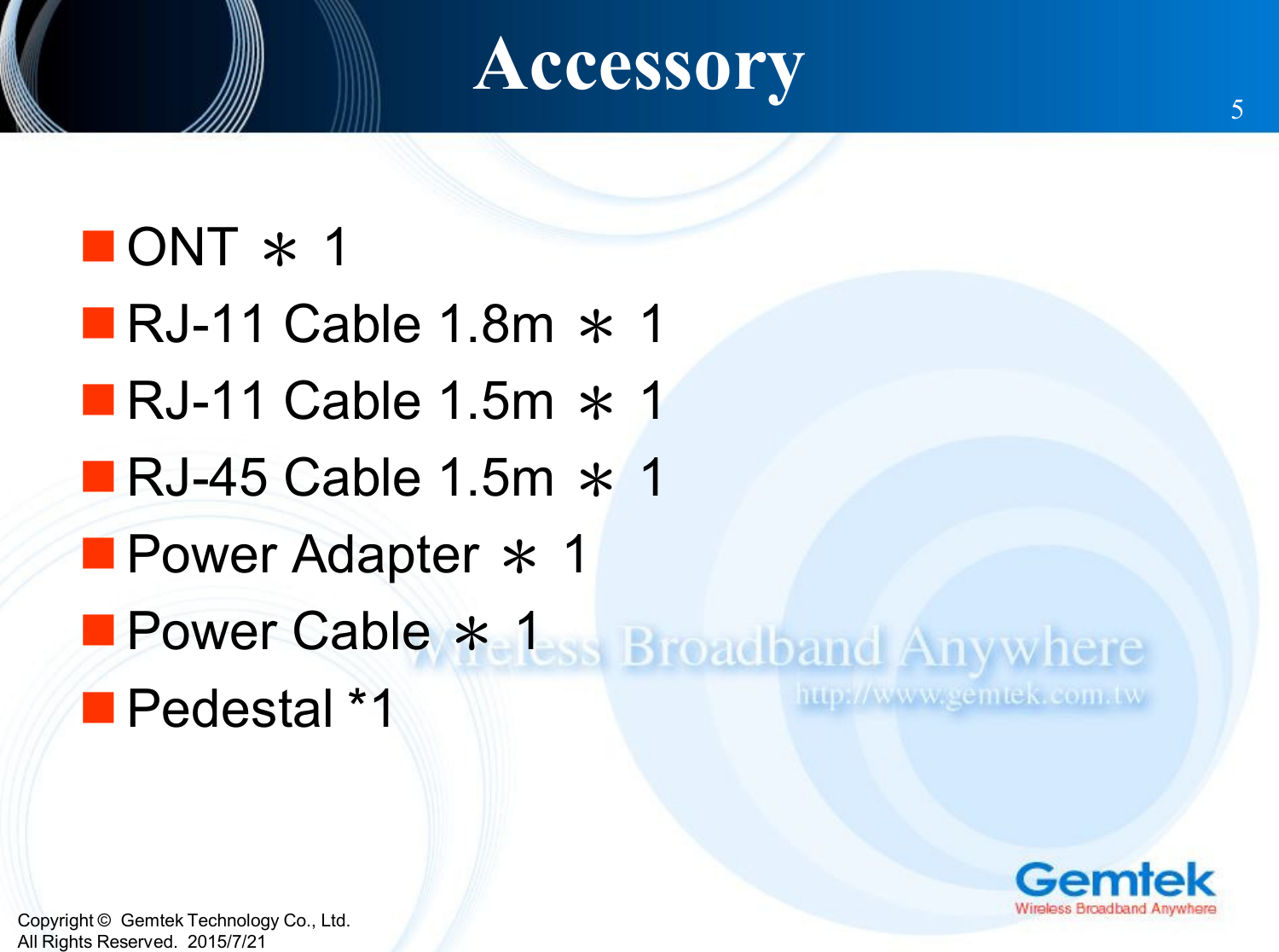 Copyright ©  Gemtek Technology Co., Ltd.All Rights Reserved.  2015/7/21Accessory 5ONT ＊1RJ-11 Cable 1.8m ＊1RJ-11 Cable 1.5m ＊1RJ-45 Cable 1.5m ＊1Power Adapter ＊1Power Cable ＊1Pedestal *1
