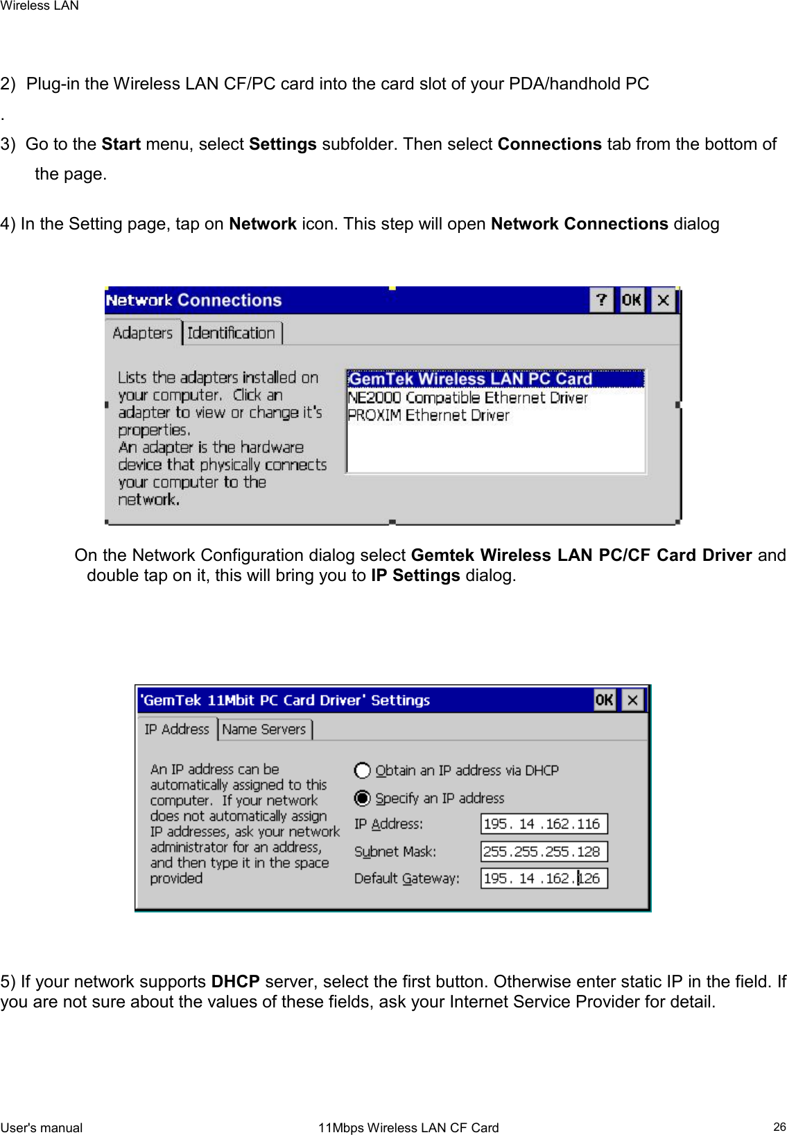 Wireless LAN  User&apos;s manual                                                                 11Mbps Wireless LAN CF Card   26  2)  Plug-in the Wireless LAN CF/PC card into the card slot of your PDA/handhold PC  . 3)  Go to the Start menu, select Settings subfolder. Then select Connections tab from the bottom of the page.   4) In the Setting page, tap on Network icon. This step will open Network Connections dialog       On the Network Configuration dialog select Gemtek Wireless LAN PC/CF Card Driver and double tap on it, this will bring you to IP Settings dialog.          5) If your network supports DHCP server, select the first button. Otherwise enter static IP in the field. If you are not sure about the values of these fields, ask your Internet Service Provider for detail.       