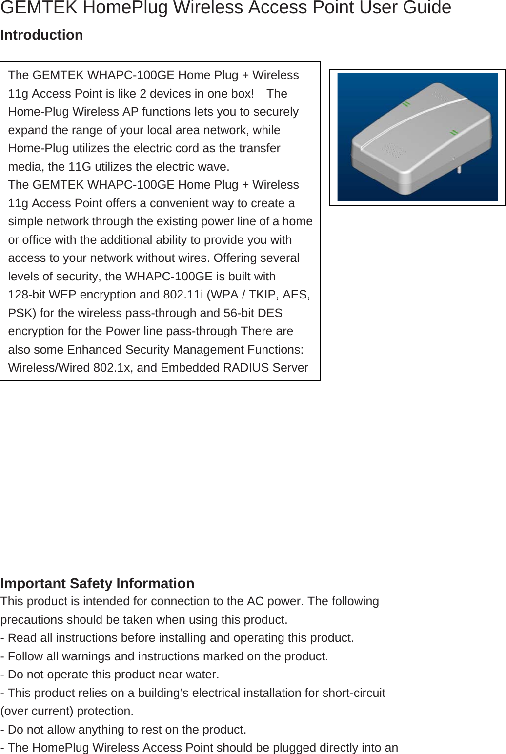  GEMTEK HomePlug Wireless Access Point User Guide Introduction                              Important Safety Information This product is intended for connection to the AC power. The following precautions should be taken when using this product. - Read all instructions before installing and operating this product. - Follow all warnings and instructions marked on the product. - Do not operate this product near water. - This product relies on a building’s electrical installation for short-circuit (over current) protection. - Do not allow anything to rest on the product. - The HomePlug Wireless Access Point should be plugged directly into an The GEMTEK WHAPC-100GE Home Plug + Wireless 11g Access Point is like 2 devices in one box!    The Home-Plug Wireless AP functions lets you to securely expand the range of your local area network, while Home-Plug utilizes the electric cord as the transfer media, the 11G utilizes the electric wave. The GEMTEK WHAPC-100GE Home Plug + Wireless 11g Access Point offers a convenient way to create a simple network through the existing power line of a homeor office with the additional ability to provide you with access to your network without wires. Offering several levels of security, the WHAPC-100GE is built with 128-bit WEP encryption and 802.11i (WPA / TKIP, AES, PSK) for the wireless pass-through and 56-bit DES encryption for the Power line pass-through There are also some Enhanced Security Management Functions: Wireless/Wired 802.1x, and Embedded RADIUS Server 