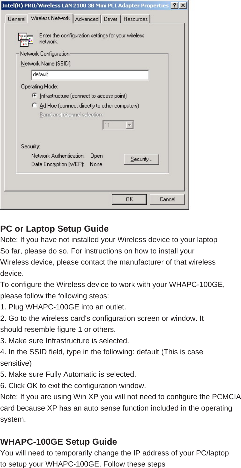    PC or Laptop Setup Guide Note: If you have not installed your Wireless device to your laptop So far, please do so. For instructions on how to install your Wireless device, please contact the manufacturer of that wireless device. To configure the Wireless device to work with your WHAPC-100GE, please follow the following steps: 1. Plug WHAPC-100GE into an outlet. 2. Go to the wireless card&apos;s configuration screen or window. It should resemble figure 1 or others. 3. Make sure Infrastructure is selected. 4. In the SSID field, type in the following: default (This is case sensitive) 5. Make sure Fully Automatic is selected. 6. Click OK to exit the configuration window. Note: If you are using Win XP you will not need to configure the PCMCIA card because XP has an auto sense function included in the operating system.  WHAPC-100GE Setup Guide You will need to temporarily change the IP address of your PC/laptop to setup your WHAPC-100GE. Follow these steps 