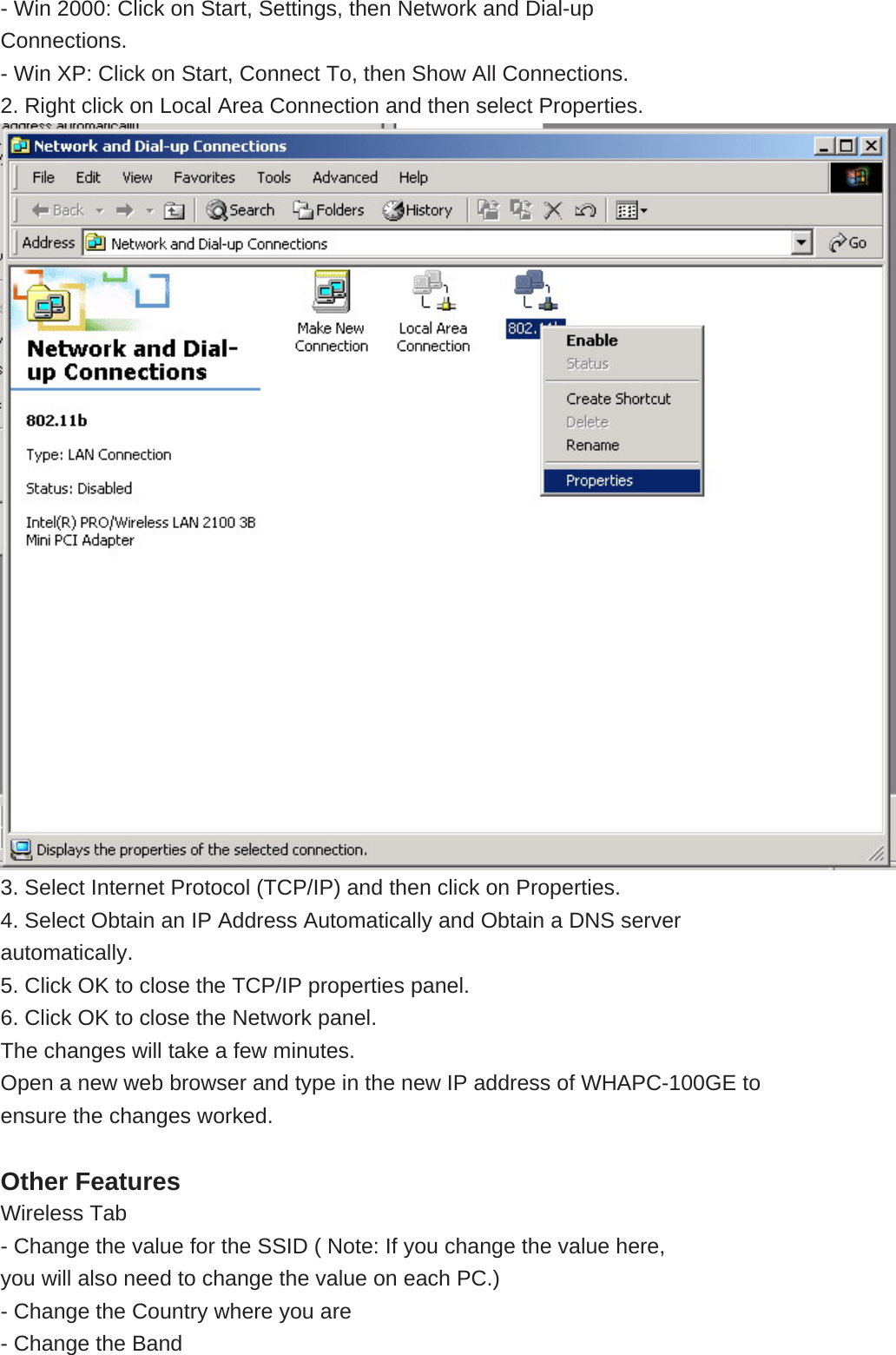  - Win 2000: Click on Start, Settings, then Network and Dial-up Connections. - Win XP: Click on Start, Connect To, then Show All Connections. 2. Right click on Local Area Connection and then select Properties.  3. Select Internet Protocol (TCP/IP) and then click on Properties. 4. Select Obtain an IP Address Automatically and Obtain a DNS server automatically. 5. Click OK to close the TCP/IP properties panel. 6. Click OK to close the Network panel. The changes will take a few minutes. Open a new web browser and type in the new IP address of WHAPC-100GE to ensure the changes worked.  Other Features Wireless Tab - Change the value for the SSID ( Note: If you change the value here, you will also need to change the value on each PC.) - Change the Country where you are - Change the Band 