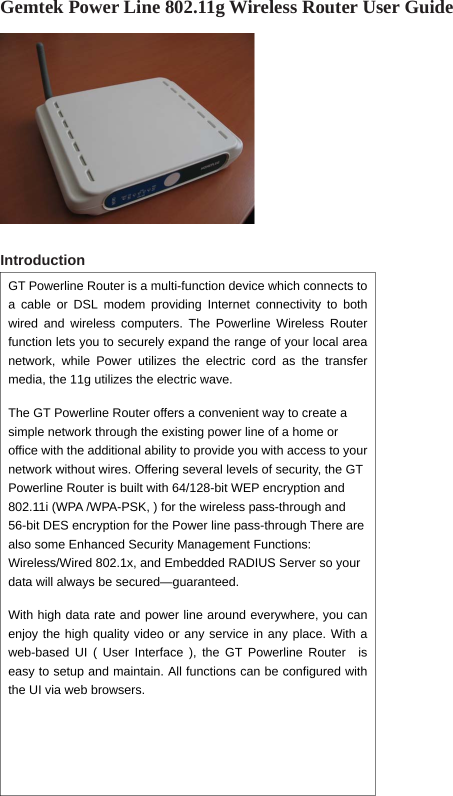  Gemtek Power Line 802.11g Wireless Router User Guide     Introduction                            GT Powerline Router is a multi-function device which connects toa cable or DSL modem providing Internet connectivity to bothwired and wireless computers. The Powerline Wireless Routerfunction lets you to securely expand the range of your local areanetwork, while Power utilizes the electric cord as the transfermedia, the 11g utilizes the electric wave. The GT Powerline Router offers a convenient way to create a simple network through the existing power line of a home or office with the additional ability to provide you with access to yournetwork without wires. Offering several levels of security, the GT Powerline Router is built with 64/128-bit WEP encryption and 802.11i (WPA /WPA-PSK, ) for the wireless pass-through and 56-bit DES encryption for the Power line pass-through There are also some Enhanced Security Management Functions: Wireless/Wired 802.1x, and Embedded RADIUS Server so your data will always be secured—guaranteed.   With high data rate and power line around everywhere, you canenjoy the high quality video or any service in any place. With aweb-based UI ( User Interface ), the GT Powerline Router  iseasy to setup and maintain. All functions can be configured withthe UI via web browsers.    