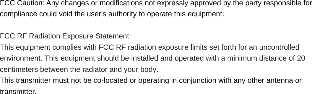  FCC Caution: Any changes or modifications not expressly approved by the party responsible for compliance could void the user&apos;s authority to operate this equipment.  FCC RF Radiation Exposure Statement: This equipment complies with FCC RF radiation exposure limits set forth for an uncontrolled environment. This equipment should be installed and operated with a minimum distance of 20 centimeters between the radiator and your body. This transmitter must not be co-located or operating in conjunction with any other antenna or transmitter.    