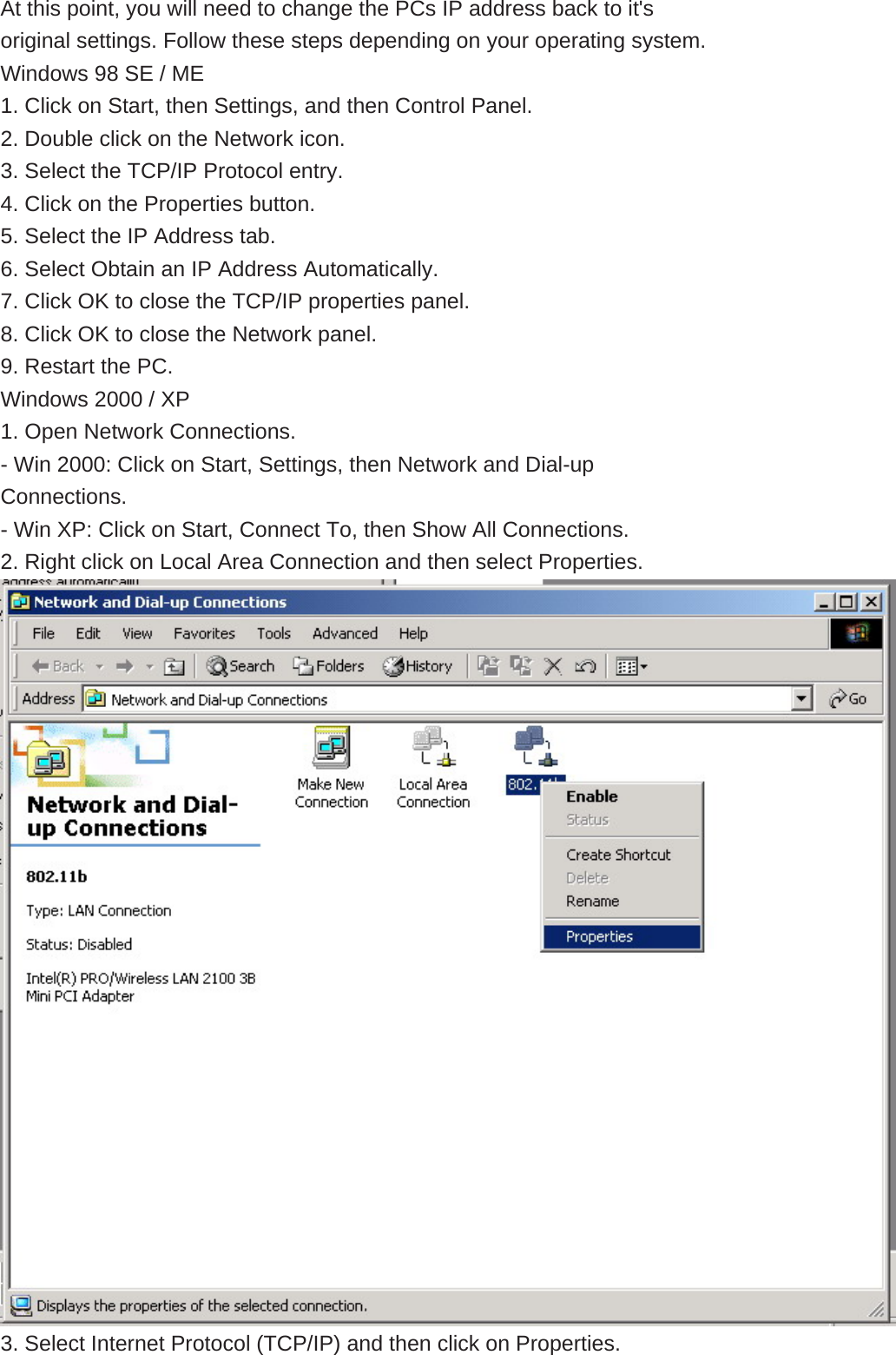  At this point, you will need to change the PCs IP address back to it&apos;s original settings. Follow these steps depending on your operating system. Windows 98 SE / ME 1. Click on Start, then Settings, and then Control Panel. 2. Double click on the Network icon. 3. Select the TCP/IP Protocol entry. 4. Click on the Properties button. 5. Select the IP Address tab. 6. Select Obtain an IP Address Automatically. 7. Click OK to close the TCP/IP properties panel. 8. Click OK to close the Network panel. 9. Restart the PC. Windows 2000 / XP 1. Open Network Connections. - Win 2000: Click on Start, Settings, then Network and Dial-up Connections. - Win XP: Click on Start, Connect To, then Show All Connections. 2. Right click on Local Area Connection and then select Properties.  3. Select Internet Protocol (TCP/IP) and then click on Properties. 