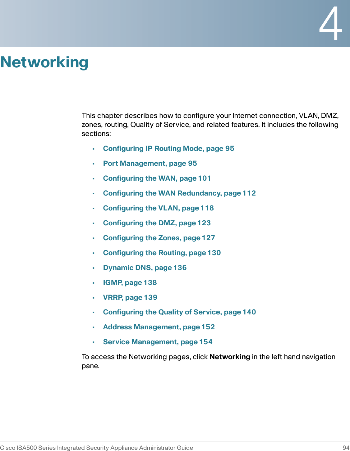 4Cisco ISA500 Series Integrated Security Appliance Administrator Guide 94 NetworkingThis chapter describes how to configure your Internet connection, VLAN, DMZ, zones, routing, Quality of Service, and related features. It includes the following sections: •Configuring IP Routing Mode, page 95•Port Management, page 95•Configuring the WAN, page 101•Configuring the WAN Redundancy, page 112•Configuring the VLAN, page 118•Configuring the DMZ, page 123•Configuring the Zones, page 127•Configuring the Routing, page 130•Dynamic DNS, page 136•IGMP, page 138•VRRP, page 139•Configuring the Quality of Service, page 140•Address Management, page 152•Service Management, page 154To access the Networking pages, click Networking in the left hand navigation pane.
